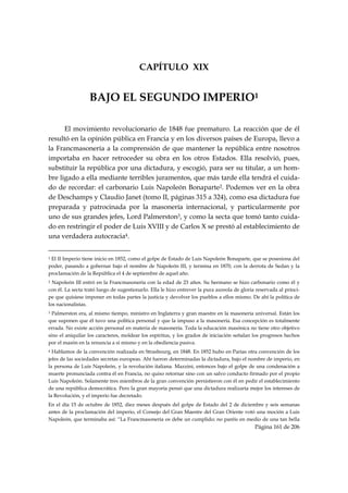 CAPÍTULO XIX


                             BAJO EL SEGUNDO IMPERIO1

      El movimiento revolucionario de 1848 fue prematuro. La reacción que de él
resultó en la opinión pública en Francia y en los diversos países de Europa, llevo a
la Francmasonería a la comprensión de que mantener la república entre nosotros
importaba en hacer retroceder su obra en los otros Estados. Ella resolvió, pues,
substituir la república por una dictadura, y escogió, para ser su titular, a un hom-
bre ligado a ella mediante terribles juramentos, que más tarde ella tendrá el cuida-
do de recordar: el carbonario Luis Napoleón Bonaparte2. Podemos ver en la obra
de Deschamps y Claudio Janet (tomo II, páginas 315 a 324), como esa dictadura fue
preparada y patrocinada por la masonería internacional, y particularmente por
uno de sus grandes jefes, Lord Palmerston3, y como la secta que tomó tanto cuida-
do en restringir el poder de Luis XVIII y de Carlos X se prestó al establecimiento de
una verdadera autocracia4.

                                                            
1El II Imperio tiene inicio en 1852, como el golpe de Estado de Luis Napoleón Bonaparte, que se posesiona del
poder, pasando a gobernar bajo el nombre de Napoleón III, y termina en 1870, con la derrota de Sedan y la
proclamación de la República el 4 de septiembre de aquel año.
2 Napoleón III entró en la Francmasonería con la edad de 23 años. Su hermano se hizo carbonario como él y
con él. La secta trató luego de sugestionarlo. Ella le hizo entrever la pura aureola de gloria reservada al prínci-
pe que quisiese imponer en todas partes la justicia y devolver los pueblos a ellos mismo. De ahí la política de
los nacionalistas.
3 Palmerston era, al mismo tiempo, ministro en Inglaterra y gran maestre en la masonería universal. Están los
que suponen que él tuvo una política personal y que la impuso a la masonería. Esa concepción es totalmente
errada. No existe acción personal en materia de masonería. Toda la educación masónica no tiene otro objetivo
sino el aniquilar los caracteres, moldear los espíritus, y los grados de iniciación señalan los progresos hechos
por el masón en la renuncia a sí mismo y en la obediencia pasiva.
4 Hablamos de la convención realizada en Strasbourg, en 1848. En 1852 hubo en Parías otra convención de los
jefes de las sociedades secretas europeas. Ahí fueron determinadas la dictadura, bajo el nombre de imperio, en
la persona de Luis Napoleón, y la revolución italiana. Mazzini, entonces bajo el golpe de una condenación a
muerte pronunciada contra él en Francia, no quiso retornar sino con un salvo conducto firmado por el propio
Luis Napoleón. Solamente tres miembros de la gran convención persistieron con él en pedir el establecimiento
de una república democrática. Pero la gran mayoría pensó que una dictadura realizaría mejor los intereses de
la Revolución, y el imperio fue decretado.
En el día 15 de octubre de 1852, diez meses después del golpe de Estado del 2 de diciembre y seis semanas
antes de la proclamación del imperio, el Consejo del Gran Maestre del Gran Oriente votó una moción a Luis
Napoleón, que terminaba así: “La Francmasonería os debe un cumplido; no paréis en medio de una tan bella
                                                                                              Página 161 de 206

 
 