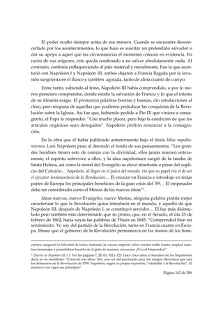 El poder oculto siempre actúa de esa manera. Cuando se encuentra descon-
certado por los acontecimientos, lo que hace es suscitar un pretendido salvador o
dar su apoyo a aquel que las circunstancias el momento colocan en evidencia. En
razón de sus orígenes, este queda condenado a no salvar absolutamente nada. Al
contrario, continúa enflaqueciendo al país material y moralmente. Fue lo que acon-
teció con Napoleón I y Napoleón III, ambos dejaron a Francia llagada por la inva-
sión sangrienta en el flanco y también agotada, tanto de alma cuanto de cuerpo.
      Entre tanto, subiendo al trino, Napoleón III había comprendido, o por lo me-
nos pareciera comprender, donde estaba la salvación de Francia y lo que el interés
de su dinastía exigía. El pronunció palabras bonitas y buenas, dio satisfacciones al
clero, pero ninguna de aquellas que pudiesen perjudicar las conquistas de la Revo-
lución sobre la Iglesia. Así fue que, habiendo pedido a Pío IX que viniese a consa-
grarlo, el Papa le respondió: “Con mucho placer, pero bajo la condición de que los
artículos orgánicos sean derogados”. Napoleón prefirió renunciar a la consagra-
ción.
       En la obra que él había publicado anteriormente bajo el título Idées napoléo-
niennes, Luis Napoleón puso al desnudo el fondo de sus pensamientos. “Los gran-
des hombres tienen esto de común con la divinidad, ellos jamás mueren entera-
mente; el espíritu sobrevive a ellos, y la idea napoleónica surgió de la tumba de
Santa Helena, así como la moral del Evangelio se elevó triunfante a pesar del supli-
cio del Calvario… Napoleón, al llegar en el palco del mundo, vio que su papel era el de ser
el ejecutor testamentario de la Revolución… El enraizó en Francia e introdujo en todas
partes de Europa los principales beneficios de la gran crisis del ’89… El emperador
debe ser considerado como el Mesías de las nuevas ideas”1.
     Ideas nuevas, nuevo Evangelio, nuevo Mesías, ninguna palabra podría mejor
caracterizar lo que la Revolución quiso introducir en el mundo, y aquello de que
Napoleón III, después de Napoleón I, se constituyó servidor… El fue más disimu-
lado pero también más determinado que su primo, que, en el Senado, el día 25 de
febrero de 1862, hacia suyas las palabras de Thiers en 1845: “Comprended bien mi
sentimiento. Yo soy del partido de la Revolución, tanto en Francia cuanto en Euro-
pa. Deseo que el gobierno de la Revolución permanezca en las manos de los hom-

                                                                                                                                                                                     
carrera; asegurad la felicidad de todos, tomando la corona imperial sobre vuestra noble frente; aceptad nues-
tros homenajes y permitidnos hacerlo oír al grito de nuestros corazones: ¡Viva el Emperador!”
1 Œuvres de Napoléon III, t. I. Ver las páginas 7, 28, 65, 102 y 125. Hace cinco años, el heredero de los Napoleones
decía en un manifiesto: “Conocéis mis ideas. Hoy creo ser útil precisarlas para mis amigos. Recordaos que sois
los defensores de la Revolución de 1789. Napoleón, según su propia expresión, “rehabilitó a la Revolución”. El
mantuvo con vigor sus principios”.
                                                                                                                                                   Página 162 de 206

 
 