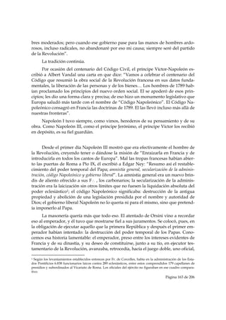 bres moderados; pero cuando ese gobierno pase para las manos de hombres ardo-
rosos, incluso radicales, no abandonaré por eso mi causa; siempre seré del partido
de la Revolución”.
           La tradición continúa.
      Por ocasión del centenario del Código Civil, el príncipe Víctor-Napoleón es-
cribió a Albert Vandal una carta en que dice: “Vamos a celebrar el centenario del
Código que resumió la obra social de la Revolución francesa en sus datos funda-
mentales, la liberación de las personas y de los bienes… Los hombres de 1789 hab-
ían proclamado los principios del nuevo orden social. El se apoderó de esos prin-
cipios; les dio una forma clara y precisa; de eso hizo un monumento legislativo que
Europa saludó más tarde con el nombre de “Código Napoleónico”. El Código Na-
poleónico consagró en Francia las doctrinas de 1789. El las llevó incluso más allá de
nuestras fronteras”.
     Napoleón I tuvo siempre, como vimos, herederos de su pensamiento y de su
obra. Como Napoleón III, como el príncipe Jerónimo, el príncipe Víctor los recibió
en depósito, es su fiel guardián.


      Desde el primer día Napoleón III mostró que era efectivamente el hombre de
la Revolución, creyendo tener o dándose la misión de “Enraizarla en Francia y de
introducirla en todos los cantos de Europa”. Mal las tropas francesas habían abier-
to las puertas de Roma a Pío IX, él escribió a Edgar Ney: “Resumo así el restable-
cimiento del poder temporal del Papa; amnistía general, secularización de la adminis-
tración, código Napoleónico y gobierno liberal”. La amnistía general era un nuevo brin-
dis de aliento ofrecido a sus F∴ , los carbonarios; la secularización de la adminis-
tración era la laicización sin otros límites que no fuesen la liquidación absoluta del
poder eclesiástico1; el código Napoleónico significaba: destrucción de la antigua
propiedad y abolición de una legislación presidida por el nombre y autoridad de
Dios; el gobierno liberal Napoleón no lo quería ni para él mismo, sino que pretend-
ía imponerlo al Papa.
      La masonería quería más que todo eso. El atentado de Orsini vino a recordar
eso al emperador, y él tuvo que mostrarse fiel a sus juramentos. Se colocó, pues, en
la obligación de ejecutar aquello que la primera República y después el primer em-
perador habían intentado: la destrucción del poder temporal de los Papas. Cono-
cemos esa historia lamentable: el emperador, preso entre los intereses evidentes de
Francia y de su dinastía, y su deseo de constituirse, junto a su tío, en ejecutor tes-
tamentario de la Revolución, avanzaba, retrocedía, hacía el juego doble, uno oficial,
                                                            
1 Según los levantamientos establecidos entonces por Fr. de Corcelles, había en la administración de los Esta-
dos Pontificios 6.838 funcionarios laicos contra 289 eclesiásticos, entre estos comprendidos 179 capellanes de
presidios y subordinados al Vicariato de Roma. Los oficiales del ejército no figuraban en ese cuadro compara-
tivo.
                                                                                          Página 163 de 206

 
 