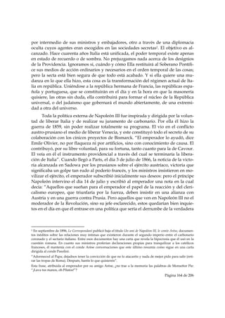 por intermedio de sus ministros y embajadores, otro a través de una diplomacia
oculta cuyos agentes eran escogidos en las sociedades secretas1. El objetivo es al-
canzado. Hace cuarenta años Italia está unificada, el poder temporal existe apenas
en estado de recuerdo o de sombra. No prejuzgamos nada acerca de los designios
de la Providencia. Ignoramos si, cuándo y cómo Ella restituirá al Soberano Pontífi-
ce sus medios de acción ordinarios y necesarios en el orden temporal de las cosas;
pero la secta está bien segura de que todo está acabado. Y si ella quiere una mu-
danza en lo que ella hizo, esta cosa es la transformación del régimen actual de Ita-
lia en república. Uniéndose a la república hermana de Francia, las repúblicas espa-
ñola y portuguesa, que se constituirán en el día y en la hora en que la masonería
quisiere, las otras sin duda, ella contribuirá para formar el núcleo de la República
universal, o del judaísmo que gobernará el mundo abiertamente, de una extremi-
dad a otra del universo.
      Toda la política externa de Napoleón III fue inspirada y dirigida por la volun-
tad de liberar Italia y de realizar su juramento de carbonario. Por ella él hizo la
guerra de 1859, sin poder realizar totalmente su programa. El vio en el conflicto
austro-prusiano el medio de liberar Venecia, y este constituyó todo el secreto de su
colaboración con los cínicos proyectos de Bismarck. “El emperador lo ayudó, dice
Emile Olivier, no por flaqueza ni por artificios, sino con conocimiento de causa. El
contribuyó, por su libre voluntad, para su fortuna, tanto cuanto para la de Cavour.
El veía en él el instrumento providencial a través del cual se terminaría la libera-
ción de Italia”. Cuando llegó a París, el día 3 de julio de 1866, la noticia de la victo-
ria alcanzada en Sadowa por los prusianos sobre el ejército austríaco, victoria que
significaba un golpe tan rudo al poderío francés, y los ministros insistieron en mo-
vilizar el ejército, el emperador subscribió inicialmente sus deseos: pero el príncipe
Napoleón intervino el día 14 de julio y escribió al emperador una nota en la cual
decía: “Aquellos que sueñan para el emperador el papel de la reacción y del cleri-
calismo europeo, que triunfaría por la fuerza, deben insistir en una alianza con
Austria y en una guerra contra Prusia. Pero aquellos que ven en Napoleón III no el
moderador de la Revolución, sino su jefe esclarecido, estos quedarían bien inquie-
tos en el día en que él entrase en una política que sería el derrumbe de la verdadera


                                                            
1 En septiembre de 1896, Le Correspondant publicó bajo el título Un ami de Napoléon III, le comte Arèse, documen-
tos inéditos sobre las relaciones muy íntimas que existieron durante el segundo imperio entre el carbonario
coronado y el sectario italiano. Entre esos documentos hay una carta que revela la hipocresía que él usó en la
cuestión romana. En cuanto sus ministros proferían declaraciones propias para tranquilizar a los católicos
franceses, él mantenía con el conde Arèse conversaciones que este último resumía como sigue en una carta
dirigida al conde Pasolini:
“Adormeced al Papa; dejadnos tener la convicción de que no lo atacaréis y nada de mejor pido para salir (reti-
rar las tropas de Roma). Después, haréis lo que quisiereis”.
Esta frase, atribuida al emperador por su amigo Arèse, ¿no trae a la memoria las palabras de Monseñor Pie:
“¡Lava tus manos, oh Pilatos!”?
                                                                                            Página 164 de 206

 
 