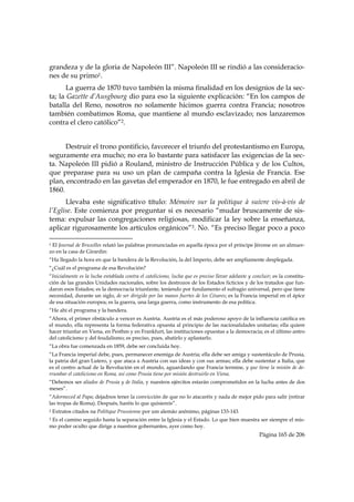 grandeza y de la gloria de Napoleón III”. Napoleón III se rindió a las consideracio-
nes de su primo1.
       La guerra de 1870 tuvo también la misma finalidad en los designios de la sec-
ta; la Gazette d’Ausgbourg dio para eso la siguiente explicación: “En los campos de
batalla del Reno, nosotros no solamente hicimos guerra contra Francia; nosotros
también combatimos Roma, que mantiene al mundo esclavizado; nos lanzaremos
contra el clero católico”2.


      Destruir el trono pontificio, favorecer el triunfo del protestantismo en Europa,
seguramente era mucho; no era lo bastante para satisfacer las exigencias de la sec-
ta. Napoleón III pidió a Rouland, ministro de Instrucción Pública y de los Cultos,
que preparase para su uso un plan de campaña contra la Iglesia de Francia. Ese
plan, encontrado en las gavetas del emperador en 1870, le fue entregado en abril de
1860.
      Llevaba este significativo título: Mémoire sur la politique à suivre vis-à-vis de
l’Eglise. Este comienza por preguntar si es necesario “mudar bruscamente de sis-
tema: expulsar las congregaciones religiosas, modificar la ley sobre la enseñanza,
aplicar rigurosamente los artículos orgánicos”3. No. “Es preciso llegar poco a poco
                                                            
1El Journal de Bruxelles relató las palabras pronunciadas en aquella época por el príncipe Jérome en un almuer-
zo en la casa de Girardin:
“Ha llegado la hora en que la bandera de la Revolución, la del Imperio, debe ser ampliamente desplegada.
“¿Cuál es el programa de esa Revolución?
“Inicialmente es la lucha entablada contra el catolicismo, lucha que es preciso llevar adelante y concluir; es la constitu-
ción de las grandes Unidades nacionales, sobre los destrozos de los Estados ficticios y de los tratados que fun-
daron esos Estados; es la democracia triunfante, teniendo por fundamento el sufragio universal, pero que tiene
necesidad, durante un siglo, de ser dirigido por las manos fuertes de los Césares; es la Francia imperial en el ápice
de esa situación europea; es la guerra, una larga guerra, como instrumento de esa política.
“He ahí el programa y la bandera.
“Ahora, el primer obstáculo a vencer es Austria. Austria es el más poderoso apoyo de la influencia católica en
el mundo, ella representa la forma federativa opuesta al principio de las nacionalidades unitarias; ella quiere
hacer triunfar en Viena, en Pesthm y en Frankfurt, las instituciones opuestas a la democracia; es el último antro
del catolicismo y del feudalismo; es preciso, pues, abatirlo y aplastarlo.
“La obra fue comenzada en 1859, debe ser concluida hoy.
“La Francia imperial debe, pues, permanecer enemiga de Austria; ella debe ser amiga y sustentáculo de Prusia,
la patria del gran Lutero, y que ataca a Austria con sus ideas y con sus armas; ella debe sustentar a Italia, que
es el centro actual de la Revolución en el mundo, aguardando que Francia termine, y que tiene la misión de de-
rrumbar el catolicismo en Roma, así como Prusia tiene por misión destruirlo en Viena.
“Debemos ser aliados de Prusia y de Italia, y nuestros ejércitos estarán comprometidos en la lucha antes de dos
meses”.
“Adormeced al Papa; dejadnos tener la convicción de que no lo atacaréis y nada de mejor pido para salir (retirar
las tropas de Roma). Después, haréis lo que quisiereis”.
2   Extratos citados na Politique Prussienne por um alemão anônimo, páginas 133-143.
3Es el camino seguido hasta la separación entre la Iglesia y el Estado. Lo que bien muestra ser siempre el mis-
mo poder oculto que dirige a nuestros gobernantes, ayer como hoy.
                                                                                                     Página 165 de 206

 
 