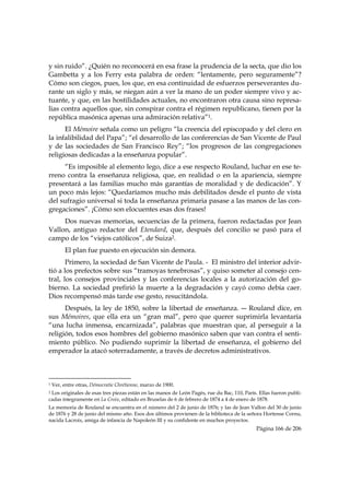 y sin ruido”. ¿Quién no reconocerá en esa frase la prudencia de la secta, que dio los
Gambetta y a los Ferry esta palabra de orden: “lentamente, pero seguramente”?
Cómo son ciegos, pues, los que, en esa continuidad de esfuerzos perseverantes du-
rante un siglo y más, se niegan aún a ver la mano de un poder siempre vivo y ac-
tuante, y que, en las hostilidades actuales, no encontraron otra causa sino represa-
lias contra aquellos que, sin conspirar contra el régimen republicano, tienen por la
república masónica apenas una admiración relativa”1.
      El Mémoire señala como un peligro “la creencia del episcopado y del clero en
la infalibilidad del Papa”; “el desarrollo de las conferencias de San Vicente de Paul
y de las sociedades de San Francisco Rey”; “los progresos de las congregaciones
religiosas dedicadas a la enseñanza popular”.
     “Es imposible al elemento lego, dice a ese respecto Rouland, luchar en ese te-
rreno contra la enseñanza religiosa, que, en realidad o en la apariencia, siempre
presentará a las familias mucho más garantías de moralidad y de dedicación”. Y
un poco más lejos: “Quedaríamos mucho más debilitados desde el punto de vista
del sufragio universal si toda la enseñanza primaria pasase a las manos de las con-
gregaciones”. ¡Cómo son elocuentes esas dos frases!
     Dos nuevas memorias, secuencias de la primera, fueron redactadas por Jean
Vallon, antiguo redactor del Etendard, que, después del concilio se pasó para el
campo de los “viejos católicos”, de Suiza2.
           El plan fue puesto en ejecución sin demora.
       Primero, la sociedad de San Vicente de Paula. - El ministro del interior advir-
tió a los prefectos sobre sus “tramoyas tenebrosas”, y quiso someter al consejo cen-
tral, los consejos provinciales y las conferencias locales a la autorización del go-
bierno. La sociedad prefirió la muerte a la degradación y cayó como debía caer.
Dios recompensó más tarde ese gesto, resucitándola.
      Después, la ley de 1850, sobre la libertad de enseñanza. ― Rouland dice, en
sus Mémoires, que ella era un “gran mal”, pero que querer suprimirla levantaría
“una lucha inmensa, encarnizada”, palabras que muestran que, al perseguir a la
religión, todos esos hombres del gobierno masónico saben que van contra el senti-
miento público. No pudiendo suprimir la libertad de enseñanza, el gobierno del
emperador la atacó soterradamente, a través de decretos administrativos.


                                                            
1   Ver, entre otras, Démocratie Chrétienne, marzo de 1900.
2Los originales de esas tres piezas están en las manos de León Pagès, rue du Bac, 110, París. Ellas fueron publi-
cadas íntegramente en La Croix, editado en Bruselas de 6 de febrero de 1874 a 4 de enero de 1878.
La memoria de Rouland se encuentra en el número del 2 de junio de 1876; y las de Jean Vallon del 30 de junio
de 1876 y 28 de junio del mismo año. Esos dos últimos provienen de la biblioteca de la señora Hortense Cornu,
nacida Lacroix, amiga de infancia de Napoleón III y su confidente en muchos proyectos.
                                                                                            Página 166 de 206

 
 
