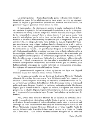 Las congregaciones. ― Rouland aconsejaba que no se tolerase más ningún es-
tablecimiento nuevo de los religiosos, que se fuese severo para con las congrega-
ciones de mujeres y que no más se aprovechasen, sino con mucha dificultad, los
presentes y legados que serían hechos a unos y a otras.
      El clero secular. ― Se esforzaron en sembrar la cizaña en el campo de la Igle-
sia, mediante la oposición de los intereses del clero inferior a los del episcopado.
“Nada sería más hábil y al mismo tiempo más preciso, dice Rouland, de que aumen-
tar las rentas del clero inferior”. Pero, al mismo tiempo, él pide que se suscite “una
reacción anti-religiosa, que la policía haría con las faltas del clero, y formaría en
torno de él un círculo de resistencia y de oposición que lo comprimiría”. En lo que
dice respecto a los obispos, Rouland había dictado esa manera de proceder: “Esco-
ger resueltamente como obispos piadosos, hombres honrados (no se dice: instrui-
dos y de carácter firme), pero conocidos por su sincera adhesión al emperador y a
las instituciones de Francia…, sin que el Nuncio tenga en eso la menor interferen-
cia”. En la ejecución del plan, se dejó de convidar, como se hacía cada cinco años, a
los arzobispos y obispos, para designar, confidencialmente, a los eclesiásticos que
ellos juzgaban los más dignos de ser promovidos al episcopado. Además, se prohi-
bió a los obispos que se reuniesen. Habiendo siete arzobispos y obispos juzgado
señalar, en Le Monde, una respuesta colectiva sobre la necesidad de considerar los
intereses de la Iglesia en las elecciones, Rouland les escribió que, así actuando, ellos
habían realizado una especie de concilio particular, sin consideración a los artícu-
los orgánicos, y los denunció ante el Consejo de Estado.
   El pensamiento del emperador y de su equipo fue más lejos aun. Llegó el
momento en que ellos pensaran en una ruptura con Roma.
      Un prelado, que pasaba por ser devoto de la dinastía, Monseñor Thibault,
obispo de Montpellier, fue mandado a París. El Ministro del Culto comenzó por
encerrar al pobre obispo en un cuarto y de censurarlo por la hostilidad de los Pie,
de los Gebert, de los Salinis, de los Plantier, de los Dupanloup contra la política del
gobierno francés. Después Napoleón lo recibió en audiencia privada. El soberano
explicó que se trataba de salvar la Iglesia de Francia y de oponer una barrera al
progreso de la religión. El prelado prometió consagrarse a la tarea que se esperaba
de él y asumió el compromiso de hacer florecer “las tradiciones y las doctrinas de
Bossuet”.
     Pero, apenas salió Monseñor Thibault de las Tullerías, su conciencia le re-
probó el consentimiento criminal que acababa de dar al que no era sino un proyec-
to de cisma. Inmediatamente él ordena al cochero conducirlo a la residencia del
arzobispo de París. Era el cardenal Morlot quien entonces ocupaba la silla de San
Denis. “Eminencia, comenzó Monseñor Thibault, yo soy muy culpable. Acabo de
aceptar del emperador la misión de favorecer la ruptura de la Iglesia de Francia
con la Santa Sede…” Esas últimas palabras acababan de expirar en los labios del

                                                                        Página 167 de 206

 
 