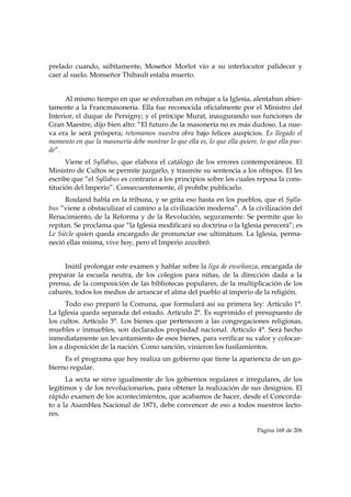 prelado cuando, súbitamente, Moseñor Morlot vio a su interlocutor palidecer y
caer al suelo. Monseñor Thibault estaba muerto.


      Al mismo tiempo en que se esforzaban en rebajar a la Iglesia, alentaban abier-
tamente a la Francmasonería. Ella fue reconocida oficialmente por el Ministro del
Interior, el duque de Persigny; y el príncipe Murat, inaugurando sus funciones de
Gran Maestre, dijo bien alto: “El futuro de la masonería no es más dudoso. La nue-
va era le será próspera; retomamos nuestra obra bajo felices auspicios. Es llegado el
momento en que la masonería debe mostrar lo que ella es, lo que ella quiere, lo que ella pue-
de”.
      Viene el Syllabus, que elabora el catálogo de los errores contemporáneos. El
Ministro de Cultos se permite juzgarlo, y trasmite su sentencia a los obispos. El les
escribe que “el Syllabus es contrario a los principios sobre los cuales reposa la cons-
titución del Imperio”. Consecuentemente, él prohíbe publicarlo.
      Rouland habla en la tribuna, y se grita eso hasta en los pueblos, que el Sylla-
bus “viene a obstaculizar el camino a la civilización moderna”. A la civilización del
Renacimiento, de la Reforma y de la Revolución, seguramente. Se permite que lo
repitan. Se proclama que “la Iglesia modificará su doctrina o la Iglesia perecerá”; es
Le Siècle quien queda encargado de pronunciar ese ultimátum. La Iglesia, perma-
neció ellas misma, vive hoy, pero el Imperio zozobró.


     Inútil prolongar este examen y hablar sobre la liga de enseñanza, encargada de
preparar la escuela neutra, de los colegios para niñas, de la dirección dada a la
prensa, de la composición de las bibliotecas populares, de la multiplicación de los
cabarés, todos los medios de arrancar el alma del pueblo al imperio de la religión.
      Todo eso preparó la Comuna, que formulará así su primera ley: Artículo 1°.
La Iglesia queda separada del estado. Artículo 2°. Es suprimido el presupuesto de
los cultos. Artículo 3°. Los bienes que pertenecen a las congregaciones religiosas,
muebles e inmuebles, son declarados propiedad nacional. Artículo 4°. Será hecho
inmediatamente un levantamiento de esos bienes, para verificar su valor y colocar-
los a disposición de la nación. Como sanción, vinieron los fusilamientos.
     Es el programa que hoy realiza un gobierno que tiene la apariencia de un go-
bierno regular.
      La secta se sirve igualmente de los gobiernos regulares e irregulares, de los
legítimos y de los revolucionarios, para obtener la realización de sus designios. El
rápido examen de los acontecimientos, que acabamos de hacer, desde el Concorda-
to a la Asamblea Nacional de 1871, debe convencer de eso a todos nuestros lecto-
res.

                                                                            Página 168 de 206

 
 