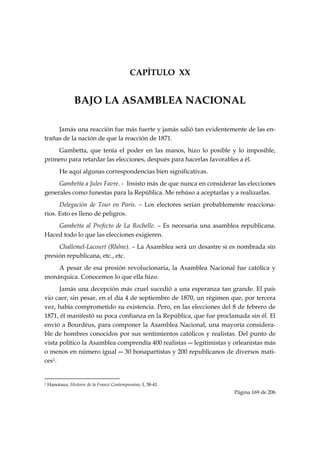 CAPÍTULO XX


                       BAJO LA ASAMBLEA NACIONAL

     Jamás una reacción fue más fuerte y jamás salió tan evidentemente de las en-
trañas de la nación de que la reacción de 1871.
    Gambetta, que tenía el poder en las manos, hizo lo posible y lo imposible,
primero para retardar las elecciones, después para hacerlas favorables a él.
           He aquí algunas correspondencias bien significativas.
     Gambetta a Jules Favre. - Insisto más de que nunca en considerar las elecciones
generales como funestas para la República. Me rehúso a aceptarlas y a realizarlas.
      Delegación de Tour en París. – Los electores serian probablemente reacciona-
rios. Esto es lleno de peligros.
    Gambetta al Prefecto de La Rochelle. – Es necesaria una asamblea republicana.
Haced todo lo que las elecciones exigieren.
     Challemel-Lacourt (Rhône). – La Asamblea será un desastre si es nombrada sin
presión republicana, etc., etc.
    A pesar de esa presión revolucionaria, la Asamblea Nacional fue católica y
monárquica. Conocemos lo que ella hizo.
      Jamás una decepción más cruel sucedió a una esperanza tan grande. El país
vio caer, sin pesar, en el día 4 de septiembre de 1870, un régimen que, por tercera
vez, había comprometido su existencia. Pero, en las elecciones del 8 de febrero de
1871, él manifestó su poca confianza en la República, que fue proclamada sin él. El
envió a Bourdéus, para componer la Asamblea Nacional, una mayoría considera-
ble de hombres conocidos por sus sentimientos católicos y realistas. Del punto de
vista político la Asamblea comprendía 400 realistas ― legitimistas y orleanistas más
o menos en número igual ― 30 bonapartistas y 200 republicanos de diversos mati-
ces1.

                                                            
1   Hanotaux, Histoire de la France Contemporaine, I, 38-41.
                                                                             Página 169 de 206

 
 