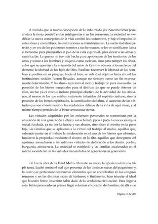 A medida que la nueva concepción de la vida traída por Nuestro Señor Jesu-
cristo a la tierra penetró en las inteligencias y en los corazones, la sociedad se mo-
dificó: la nueva concepción de la vida cambió las costumbres, y bajo el impulso de
estas ideas y costumbres, las instituciones se transformaron. La esclavitud desapa-
reció, y en vez de los poderosos someter a sus hermanos, se les ve santificarse hasta
el heroísmo para procurarles el pan de la vida espiritual, para elevar a las almas y
santificarlas. La guerra no fue más hecha para apoderarse de los territorios de los
otros y tomar a los hombres y mujeres como esclavos, sino para romper los obstá-
culos que se oponían a la extensión del reino de Cristo y obtener a los esclavos del
demonio la libertad de los hijos de Dios. Facilitar, favorecer la libertad de los hom-
bres y pueblos en su progreso hacia el bien, se volvió el objetivo hacia el cual las
instituciones sociales fueron llevadas, aunque no siempre como un fin expresa-
mente determinado. Y las almas aspiraron al cielo y trabajaron para merecerlo. La
posesión de los bienes temporales para el disfrute de que se puede obtener de
ellos, no fue ya el único e incluso principal objetivo de la actividad de los cristia-
nos, al menos de los que estaban realmente imbuidos del espíritu cristiano, sino la
posesión de los bienes espirituales, la santificación del alma, el aumento de las vir-
tudes que son el ornamento y las verdaderas delicias de la vida de aquí abajo, y al
mismo tiempo prendas de la bienaventuranza eterna.
      Las virtudes adquiridas por los esfuerzos personales se transmitían por la
educación de una generación a otra; y así se formó, poco a poco, la nueva jerarquía
social, fundada, ya no por la fuerza y sus abusos, sino sobre el mérito; en la parte
baja, las familias que se aplicaron a la virtud del trabajo; al medio, aquéllas que,
sabiendo juntar en el trabajo la moderación en el uso de los bienes que obtenían,
fundaron la propiedad mediante el ahorro; en lo alto, aquéllos que denegaron del
egoísmo, ascendieron a las sublimes virtudes de dedicación a los demás: pueblo,
burguesía, aristocracia. La sociedad se estableció y las familias escalonadas en el
mérito ascendente de las virtudes transmitidas de generación en generación.


      Tal fue la obra de la Edad Media. Durante su curso, la Iglesia realizó una tri-
ple tarea. Luchó contra el mal que provenía de las distintas sectas del paganismo y
lo destruyó; perfeccionó los buenos elementos que se encontraban en los antiguos
romanos y en las distintas razas de bárbaros; y finalmente, hizo triunfar el ideal
que Nuestro Señor Jesucristo había dado de la verdadera civilización. Para llegar a
esto, había procurado en primer lugar reformar el corazón del hombre; de allí vino

                                                                       Página 17 de 206

 
 