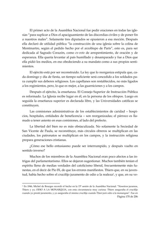 El primer acto de la Asamblea Nacional fue pedir oraciones en todas las igle-
sias “para suplicar a Dios el apaciguamiento de las discordias civiles y de poner fin
a nuestros males”. Solamente tres diputados se opusieron a esa moción. Después
ella declaró de utilidad pública “la construcción de una iglesia sobre la colina de
Montmartre, según el pedido hecho por el arzobispo de París”, esto es, para ser
dedicada al Sagrado Corazón, como ex-voto de arrepentimiento, de oración y de
esperanza. Ella quería levantar al país humillado y desamparado y fue a Dios que
ella pidió los medios, en eso obedeciendo a su mandato como a sus propios senti-
mientos.
      El ejército está por ser reconstruido. La ley que lo reorganiza estipula que, ca-
da domingo y día de fiesta, un tiempo suficiente será concedido a los soldados pa-
ra cumplir sus deberes religiosos. Los capellanes son restablecidos, no más ligados
a los regimientos, pero, lo que es mejor, a las guarniciones y a los campos.
      Después el ejército, la enseñanza. El Consejo Superior de Instrucción Pública
es reformado. La Iglesia recibe lugar en él, en la persona de los obispos. Luego en
seguida la enseñanza superior es declarada libre, y las Universidades católicas se
constituyen.
      Las comisiones administrativas de los establecimientos de caridad – hospi-
cios, hospitales, entidades de beneficencia – son reorganizadas; el párroco es lla-
mado a tener asiento en esas comisiones, al lado del prefecto.
     La libertad del bien no es más obstaculizada. No solamente la Sociedad de
San Vicente de Paula, se reconstituye, más círculos obreros se multiplican en las
ciudades, los patronatos se multiplican en los campos, y la instrucción religiosa
prepara generaciones cristianas.
     ¿Cómo ese bello entusiasmo puede ser interrumpido, y después vuelto en
sentido inverso?
      Muchos de los miembros de la Asamblea Nacional eran poco afectos a las in-
trigas del parlamentarismo. Ellos se dejaron sugestionar. Muchos también tenían el
espíritu lleno de medias verdades del catolicismo liberal, frecuentemente más fu-
nestas, en el decir de Pío IX, de que los errores manifiestos. Thiers que, en su juven-
tud, había hecho sobre el crucifijo juramento de odio a la realeza1, y que, en su ve-

                                                            
1En 1846, Michel de Bourges recordó el hecho en la 15ª sesión de la Asamblea Nacional: “Nosotros juramos,
Thiers y yo, ODIO A LA MONARQUIA, con esta circunstancia muy curiosa: Thiers aseguraba el crucifijo
cuando yo presté juramento, y yo aseguraba el mismo crucifijo cuando Thier juró odio a la monarquía”. Fue en
                                                                                        Página 170 de 206

 
 