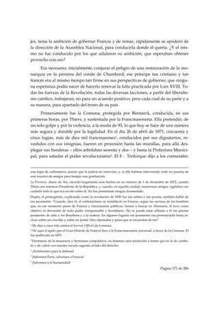 jez, tenía la ambición de gobernar Francia y de reinar, rápidamente se apoderó de
la dirección de la Asamblea Nacional, para conducirla donde él quería. ¿Y el mis-
mo no fue conducido por los que adularon su ambición, que esperaban obtener
provecho con eso?
     Era necesario, inicialmente, conjurar el peligro de una restauración de la mo-
narquía en la persona del conde de Chambord; ese príncipe tan cristiano y tan
francés era al mismo tiempo tan firme en sus perspectivas de gobierno, que ningu-
na esperanza podía nacer de hacerlo renovar la falta practicada por Luis XVIII. To-
das las fuerzas de la Revolución, todas las diversas facciones, a partir del liberalis-
mo católico, trabajaran, no para un acuerdo positivo, pero cada cual de su parte y a
su manera, para apartarlo del trono de su país.
      Primeramente fue la Comuna, protegida por Bismarck, conducida, en sus
primeras horas, por Thiers, y sustentada por la Francmasonería. Ella pretendió, de
un solo golpe y por la violencia, a la moda de 93, lo que hoy se hace de una manera
más segura y durable por la legalidad. En el día 26 de abril de 1871, cincuenta y
cinco logias, más de diez mil francmasones1, conducidos por sus dignatarios, re-
vestidos con sus insignias, fueron en procesión hasta las murallas, para allá des-
plegar sus banderas – ellos arbolaban sesenta y dos – y hasta la Prefectura Munici-
pal, para saludar el poder revolucionario2. El F∴  Tiriforque dijo a los comunales:

                                                                                                                                                                                     
una logia de carbonarios, puesto que la policía no intervino, y, si ella hubiese intervenido, todo no pasaría de
una reunión de amigos para festejar una graduación.
La Provence, diario de Aix, recordó largamente esos hechos en su número de 1 de diciembre de 1872, cuando
Thiers era entonces Presidente de la República, y cuando, en aquella ciudad, numerosos amigos vigilaban con
cuidado todo lo que era escrito sobre él. No fue presentado ningún desmentido.
Dupin, el primogénito, explicando como la revolución de 1830 fue tan súbita y tan pronta, también habló de
ese juramento: “Cuando, dice él, el carbonarismo se restableció en Francia, según las normas de los hombres
que, en ese momento pares de Francia y funcionarios públicos, fueron a buscar en Alemania, él tuvo como
objetivo el derrumbe de todo poder irresponsable y hereditario. No se puede estar afiliado a él sin prestar
juramento de odio a los Bourbons y a la realeza. En algunos lugares ese juramento era pronunciado hasta in-
cluso sobre un crucifijo y sobre un puñal. Hay diputados y pares que se recuerdan de eso”.
1   De diez a once mil, estima el Journal Officiel da Comuna.
2He aquí el apelo que el Gran-Oriente de Francia hizo a la Francmasonería universal, a favor de la Comuna. El
fue publicado en 1871.
“Hermanos de la masonería y hermanos compañeros, no tenemos otra resolución a tomar que no la de comba-
tir y de cubrir con nuestra escudo sagrada al lado del derecho.
“¡Armémonos para la defensa!
“¡Salvemos París, salvemos a Francia!
“¡Salvemos a la humanidad!
                                                                                                                                                   Página 171 de 206

 
 