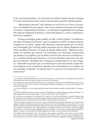 en las elecciones parciales; y, de otra parte, los católicos habían forzado a Enrique
IV a hacer declaraciones de las cuales se sirvieron para apartarlo definitivamente1.
      “Bajo pretextos diversos”, dice Hanotaux en su Histoire de la France Contempo-
raine, la Asamblea Nacional apartó “todo lo que constituye la esencia de los pode-
res fuertes: la legitimidad, la herencia y la autoridad: la legitimidad, en la persona
del conde de Chambord; la herencia, a través del septenio; y, en fin, la autoridad, a
través de la república”.
      El duque de Broglie, padre, publicó, en 1861, un libro titulado “Consideracio-
nes sobre el Gobierno de Francia”, que fue reimpreso en 1870. La primera edición,
recogida por la policía, “quedó, dice Hanotaux, conocida apenas por un círculo
muy restringido, pero el círculo estaba compuesto por las cabezas dirigentes de la
futura Asamblea Nacional”. El duque de Broglie había escrito: “Digámoslo clara-
mente: un república que interesa a la monarquía, una monarquía constitucional
que interesa a la república y que no difiere una de la otra sino por la constitución y
por la mantención del poder ejecutivo, es la única alternativa que resta a los ami-
gos de la libertad”. El hablaba de la monarquía constitucional con un tono religio-
so: “Admirable mecanismo que no es hecho por la mano del hombre, simple des-
envolvimiento de las condiciones colocadas por la Providencia en el progreso de
las sociedades civilizadas”. El además decía: “La peor de las revoluciones es una
restauración”2.

                                                            
1 La Asamblea, dice Samuel Denis, en su Histoire Contemporaine, t. IV, p. 647, era compuesta en gran parte de
liberales que eran, encima de todo, cristianos fervorosos y convencidos”.
Esas palabras, en el pensamiento del historiador, no constituyen reprensión contra el liberalismo de esos cató-
licos, al contrario: ese cuarto volumen es enteramente dedicado a justificarlos y a lanzar sobre Enrique IV el
revés de la monarquía.
2Las ideas de Broglie y de sus amigos databan de lejos. Bajo la primera república hubo, también, “monárqui-
cos”.
En 1792 fue publicada en París, con esta mención: “Disponible en los Países Bajos, en todas las librerías”, un
folleto dedicado a Luis XVI, bajo el título “Le Monarchisme Dévoilé”, por Th, Adb. C***”.
En esa obra el autor denuncia a la Sociedad de los Amigos de la Constitución Monárquica, sociedad fundada “bajo
los auspicios de un nombre que recuerda la antigua caballería francesa, Clermont-Tonnerre”. Los miembros de
esa sociedad, dice él, se esparcieron por toda Francia, bajo el nombre de monárquicos.
“Decirse puramente amigos de la Constitución, observa, habría sido aproximarse demasiado a sus creadores. Se
agregó la palabra monárquica porque era preciso un poco de esto en los planes de esos señores. Pero, como
fijarse a esa fórmula no parecía de manera ninguna de acuerdo con el sistema del partido dominante, se agregó
a la expresión “monárquica” esta: “decretada por la Asamblea Nacional” (p.7). El autor, después de haber
tomado una a una las “expresiones designativas de esa sociedad” y las razones invocadas para aprobarles el
objetivo, concluye: “Ellas no pasan de hierba engañosa, que cubre y esconde la apertura del precipicio”.
El fundador del “monarquismo” dio a esa sociedad, como símbolo, una Balanza, en la cual se veía, de un lado,
una corona, y de otro un gorro frigio, con esta divisa: Vivir libres y fieles. “Así, tal cual una Asamblea de Fac-
ciosos, querían aun conservar la Corona, después de haberla envilecido, degradado, después de haberla arran-
                                                                                             Página 173 de 206

 
 