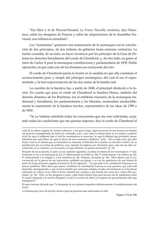 “Ese libro y el de Prevost-Paradol, La France Nouvelle, tuvieron, dice Hano-
taux, sobre los designios de Francia y sobre las disposiciones de la Asamblea Na-
cional, una influencia inmediata”.
     Los “fusionistas” quisieron una restauración de la monarquía con la concilia-
ción de dos principios, de dos órdenes de gobierno hasta entonces contrarias. La
fusión consistía, de un lado, en hacer reconocer por los príncipes de la Casa de Or-
leans los derechos hereditarios del conde de Chambord, y, de otro lado, en ganar al
nieto de Carlos X para la monarquía constitucional y parlamentaria de 1830. Doble
operación, en que cada uno de los términos era excluyente del otro
     El conde de Chambord quería la fusión en la medida en que ella constituía el
reconocimiento puro y simple del principio monárquico, del cual él era el repre-
sentante, y la leal reaproximación de las dos ramas de la familia real.
      La cuestión de la bandera fue, a partir de 1848, el principal obstáculo a la fu-
sión. En cuanto que para el conde de Chambord la bandera blanca, símbolo del
derecho dinástico de los Bourbons, era el emblema necesario de la monarquía tra-
dicional y hereditaria, los parlamentarios y los liberales, reclamaban irreductible-
mente la mantención de la bandera tricolor, representativa de las ideas de 1789 y
de 1830.
     “Se yo hubiese admitido todas las concesiones que me eran solicitadas, acep-
tado todas las condiciones que me querían imponer, dice el conde de Chambord al

                                                                                                                                                                                     
cado de la cabeza augusta de nuestro soberano; y ese gorro frigio, signo pavoroso de una licencia sin límites,
ese penacho ensangrentado de todos los criminales; uno y otro sobre la misma línea, en un mismo y perfecto
nivel, he aquí el emblema bajo el cual los monárquicos se anuncian, he aquí la libertad que prometen, presu-
miéndose que sean libres, he aquí la divisa de esos modernos caballeros” (p.8). “No se debe creer que ellos
hayan visto en el sistema que se esforzaban en sustentar, la felicidad de su patria; no está ahí el motivo de su
predilección por esa forma de gobierno, cuyo ejemplo los ingleses nos ofrecieron; pero cada uno de ellos en-
contró ahí, en su conjunto o en sus partes, con qué satisfacer su pasión dominante” (p. 10).
Después de esa acusación, el autor, en los capítulos siguientes, examina el sistema de los monárquicos: 1° rela-
tivamente al rey y la monarquía (p.12), 2° relativamente al pueblo (p. 20), 3° relativamente a la nobleza (p. 26),
4° relativamente a la religión y a sus ministros (p. 34). Después, acrecienta (p. 46): “Ellos dijeron que el rey,
convencido de la pureza de sus intenciones, aprobaba sus planes, y es con las apariencias de una misión de
parte de él que procuran engañar la buena fe de los ingenuos”. “Lo que pido es la constitución francesa en su
pureza primitiva. Ellos dicen que querer restablecer la constitución francesa es una quimera: que todo está
destruido, desorganizado, y que el único partido que resta para adoptar en tales circunstancias es el de pensar
solamente en colocar al rey sobre el trono, dándole por consejos y por fiscales dos casas tal y cuales ellos pro-
ponen” (p. 52). “Pero, en fin, pregunta el autor, ¿Qué títulos tienen ellos para hacerse así de mediadores entre
la nación ultrajante y la nación ultrajada? ¿Cuál es la misión de ellos? ¿A respecto de qué pretenden ellos que
transijamos?”
El autor termina diciendo que “la búsqueda de esa quimera impediría definitivamente el restablecimiento del
trono”.
La historia poco sirve de lección, incluso para las personas más interesadas en oírla.
                                                                                                                                                   Página 174 de 206

 
 