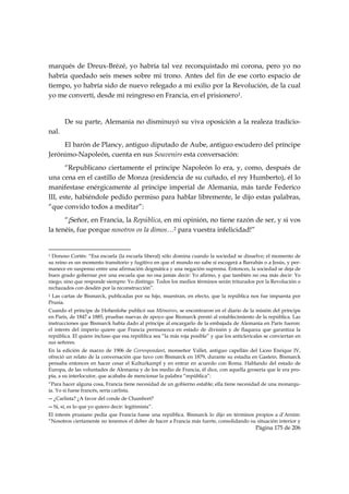 marqués de Dreux-Brézé, yo habría tal vez reconquistado mi corona, pero yo no
habría quedado seis meses sobre mi trono. Antes del fin de ese corto espacio de
tiempo, yo habría sido de nuevo relegado a mi exilio por la Revolución, de la cual
yo me convertí, desde mi reingreso en Francia, en el prisionero1.


           De su parte, Alemania no disminuyó su viva oposición a la realeza tradicio-
nal.
     El barón de Plancy, antiguo diputado de Aube, antiguo escudero del príncipe
Jerónimo-Napoleón, cuenta en sus Souvenirs esta conversación:
       “Republicano ciertamente el príncipe Napoleón lo era, y, como, después de
una cena en el castillo de Monza (residencia de su cuñado, el rey Humberto), él lo
manifestase enérgicamente al príncipe imperial de Alemania, más tarde Federico
III, este, habiéndole pedido permiso para hablar libremente, le dijo estas palabras,
“que convido todos a meditar”:
      “¡Señor, en Francia, la República, en mi opinión, no tiene razón de ser, y si vos
la tenéis, fue porque nosotros os la dimos…2 para vuestra infelicidad!”

                                                            
1 Donoso Cortés: “Esa escuela (la escuela liberal) sólo domina cuando la sociedad se disuelve; el momento de
su reino es un momento transitorio y fugitivo en que el mundo no sabe si escogerá a Barrabás o a Jesús, y per-
manece en suspenso entre una afirmación dogmática y una negación suprema. Entonces, la sociedad se deja de
buen grado gobernar por una escuela que no osa jamás decir: Yo afirmo, y que también no osa más decir: Yo
niego; sino que responde siempre: Yo distingo. Todos los medios términos serán triturados por la Revolución o
rechazados con desdén por la reconstrucción”.
2Las cartas de Bismarck, publicadas por su hijo, muestran, en efecto, que la república nos fue impuesta por
Prusia.
Cuando el príncipe de Hohenlohe publicó sus Mémoires, se encontraron en el diario de la misión del príncipe
en París, de 1847 a 1885, pruebas nuevas de apoyo que Bismarck prestó al establecimiento de la república. Las
instrucciones que Bismarck había dado al príncipe al encargarlo de la embajada de Alemania en París fueron:
el interés del imperio quiere que Francia permanezca en estado de división y de flaqueza que garantiza la
república. El quiere incluso que esa república sea “la más roja posible” y que los anticlericales se conviertan en
sus señores.
En la edición de marzo de 1906 de Correspondant, monseñor Vallet, antiguo capellán del Liceo Enrique IV,
ofreció un relato de la conversación que tuvo con Bismarck en 1879, durante su estadía en Gastein. Bismarck
pensaba entonces en hacer cesar el Kulturkampf y en entrar en acuerdo con Roma. Hablando del estado de
Europa, de las voluntades de Alemania y de los medio de Francia, él dice, con aquella grosería que le era pro-
pia, a su interlocutor, que acababa de mencionar la palabra “república”:
“Para hacer alguna cosa, Francia tiene necesidad de un gobierno estable; ella tiene necesidad de una monarqu-
ía. Yo si fuese francés, sería carlista.
― ¿Carlista? ¿A favor del conde de Chambort?
― Sí, sí, es lo que yo quiero decir: legitimista”.
El interés prusiano pedía que Francia fuese una república. Bismarck lo dijo en términos propios a d’Arnim:
“Nosotros ciertamente no tenemos el deber de hacer a Francia más fuerte, consolidando su situación interior y
                                                                                             Página 175 de 206

 
 