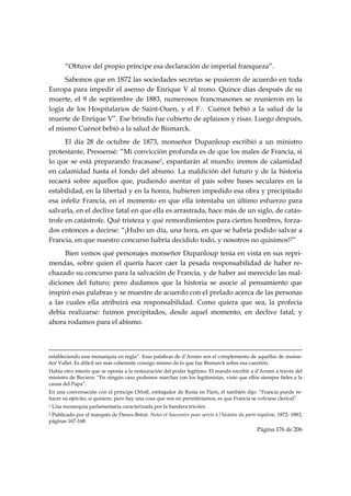 “Obtuve del propio príncipe esa declaración de imperial franqueza”.
     Sabemos que en 1872 las sociedades secretas se pusieron de acuerdo en toda
Europa para impedir el asenso de Enrique V al trono. Quince días después de su
muerte, el 9 de septiembre de 1883, numerosos francmasones se reunieron en la
logia de los Hospitalarios de Saint-Ouen, y el F∴ Cuénot bebió a la salud de la
muerte de Enrique V”. Ese brindis fue cubierto de aplausos y risas. Luego después,
el mismo Cuénot bebió a la salud de Bismarck.
      El día 28 de octubre de 1873, monseñor Dupanloup escribió a un ministro
protestante, Pressensé: “Mi convicción profunda es de que los males de Francia, si
lo que se está preparando fracasase1, espantarán al mundo; iremos de calamidad
en calamidad hasta el fondo del abismo. La maldición del futuro y de la historia
recaerá sobre aquellos que, pudiendo asentar el país sobre bases seculares en la
estabilidad, en la libertad y en la honra, hubieren impedido esa obra y precipitado
esa infeliz Francia, en el momento en que ella intentaba un último esfuerzo para
salvarla, en el declive fatal en que ella es arrastrada, hace más de un siglo, de catás-
trofe en catástrofe. Qué tristeza y qué remordimientos para ciertos hombres, forza-
dos entonces a decirse: “¡Hubo un día, una hora, en que se habría podido salvar a
Francia, en que nuestro concurso habría decidido todo, y nosotros no quisimos!2”
      Bien vemos qué personajes monseñor Dupanloup tenía en vista en sus repri-
mendas, sobre quien él quería hacer caer la pesada responsabilidad de haber re-
chazado su concurso para la salvación de Francia, y de haber así merecido las mal-
diciones del futuro; pero dudamos que la historia se asocie al pensamiento que
inspiró esas palabras y se muestre de acuerdo con el prelado acerca de las personas
a las cuales ella atribuirá esa responsabilidad. Como quiera que sea, la profecía
debía realizarse: fuimos precipitados, desde aquel momento, en declive fatal; y
ahora rodamos para el abismo.


                                                                                                                                                                                     
estableciendo una monarquía en regla”. Esas palabras de d’Arnim son el complemento de aquellas de monse-
ñor Vallet. Es difícil ser más coherente consigo mismo de lo que fue Bismarck sobre esa cuestión.
Había otro interés que se oponía a la restauración del poder legítimo. El mandó escribir a d’Arnim a través del
ministro de Baviera: “En ningún caso podemos marchar con los legitimistas, visto que ellos siempre fieles a la
causa del Papa”.
En una conversación con el príncipe Orloff, embajador de Rusia en París, él también dijo: “Francia puede re-
hacer su ejército, si quisiere, pero hay una cosa que nos no permitiríamos, es que Francia se volviese clerical”.
1   Una monarquía parlamentaria caracterizada por la bandera tricolor.
2Publicado por el marqués de Dreux-Brézé. Notes et Souvenirs pour servir à l’histoire du parti royaliste, 1872- 1883,
páginas 167-168.
                                                                                                                                                   Página 176 de 206

 
 