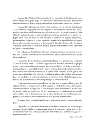 La Asamblea Nacional hizo excelentes leyes y permitió la fundación de exce-
lentes instituciones, pero luego los republicanos abolieron esas leyes, destruyeron
esas instituciones, forjaron leyes y establecieron instituciones en sentido contrario.
      La Asamblea atribuía, con razón, en su modo de ver, la primera importancia
a las cuestiones religiosas y morales, después a las cuestiones sociales. Ella se en-
gañaba en colocar en último lugar, en orden de sucesión, la cuestión política. En la
obra del trabajo, el arado es mucho más importante de que los bueyes que lo em-
pujan; entre tanto, el arado no está colocado al frente de los bueyes. Era preciso,
primeramente, restaurar el poder, y esto no competía a la Asamblea hacerlo, pues-
to que ella no podía asegurar ni la defensa, ni la duración de ese poder. Su único
deber era reconstituir la autoridad, dejar su augusto representante venir a retomar
su lugar a nuestra cabeza.
     Sin embargo la Asamblea no hizo eso, porque muchos de sus miembros esta-
ban más o menos alcanzados por el modernismo, esto es, estaban imbuidos de las
ideas modernas.
      “La esencia del modernismo, dice Charles Perin, es la pretensión de eliminar
a Dios de la vida social. El hombre, según la idea moderna, siendo él su propio
dios y el soberano del mundo, precisa que todo sea hecho por él en la sociedad y
únicamente por la autoridad de la ley que él sostiene. Este es el modernismo abso-
luto, opone una contradicción radical al orden social fundado por la Iglesia, ese
orden según el cual la vida pública y la vida privada se relacionaban a un mismo
fin, y en que todo era hecho directamente en razón de Dios, y bajo la suprema au-
toridad del poder instituido por Dios para regir el orden espiritual.
      “Hay un modernismo moderado que no hace guerra abierta a Dios, y que, de
alguna manera, se compone con Él. Sin negarlo, ni combatirlo, pone a Dios dentro
del derecho común, el lugar que Él puede ocupar entre los hombres. Con esa tácti-
ca, conservando las apariencias de un cierto respeto, el modernismo moderado
coloca a Dios bajo la dominación y bajo la tutela del Estado. Ese modernismo tem-
perado y circunspecto, es el liberalismo de todo grado y de todo matiz”.
      Se puede decir con igual verdad: es el masonismo, como veremos más ade-
lante.
      “Según las circunstancias, continúa Charles Perin, la revolución se inclina pa-
ra uno o para otro lado, pero permanece siempre la misma en cuanto a su preten-
sión fundamental, esto es: la secularización de la vida social en todos sus grados y
bajo todas sus formas.
                                                                      Página 177 de 206

 
 