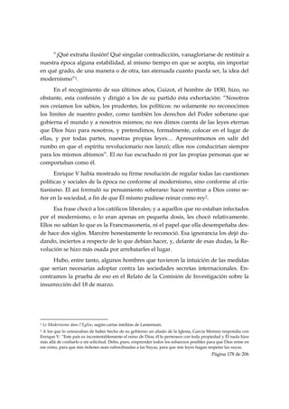 “¡Qué extraña ilusión! Qué singular contradicción, vanagloriarse de restituir a
nuestra época alguna estabilidad, al mismo tiempo en que se acepta, sin importar
en qué grado, de una manera o de otra, tan atenuada cuanto pueda ser, la idea del
modernismo”1.
      En el recogimiento de sus últimos años, Guizot, el hombre de 1830, hizo, no
obstante, esta confesión y dirigió a los de su partido ésta exhortación: “Nosotros
nos creíamos los sabios, los prudentes, los políticos: no solamente no reconocimos
los límites de nuestro poder, como también los derechos del Poder soberano que
gobierna el mundo y a nosotros mismos; no nos dimos cuenta de las leyes eternas
que Dios hizo para nosotros, y pretendimos, formalmente, colocar en el lugar de
ellas, y por todas partes, nuestras propias leyes… Apresurémonos en salir del
rumbo en que el espíritu revolucionario nos lanzó; ellos nos conducirían siempre
para los mismos abismos”. El no fue escuchado ni por las propias personas que se
comportaban como él.
      Enrique V había mostrado su firme resolución de regular todas las cuestiones
políticas y sociales de la época no conforme al modernismo, sino conforme al cris-
tianismo. El así formuló su pensamiento soberano: hacer reentrar a Dios como se-
ñor en la sociedad, a fin de que Él mismo pudiese reinar como rey2.
      Esa frase chocó a los católicos liberales; y a aquellos que no estaban infectados
por el modernismo, o lo eran apenas en pequeña dosis, les chocó relativamente.
Ellos no sabían lo que es la Francmasonería, ni el papel que ella desempeñaba des-
de hace dos siglos. Marcère honestamente lo reconoció. Esa ignorancia los dejó du-
dando, inciertos a respecto de lo que debían hacer, y, delante de esas dudas, la Re-
volución se hizo más osada por arrebatarles el lugar.
     Hubo, entre tanto, algunos hombres que tuvieron la intuición de las medidas
que serían necesarias adoptar contra las sociedades secretas internacionales. En-
contramos la prueba de eso en el Relato de la Comisión de Investigación sobre la
insurrección del 18 de marzo.




                                                            
1   Le Modernisme dans l’Eglise, según cartas inéditas de Lamennais.
2A los que lo censuraban de haber hecho de su gobierno un aliado de la Iglesia, García Moreno respondía con
Enrique V: “Este país es incontestablemente el reino de Dios; él le pertenece con toda propiedad y Él nada hizo
más allá de confiarlo a mi solicitud. Debo, pues, emprender todos los esfuerzos posibles para que Dios reine en
ese reino, para que mis órdenes sean subordinadas a las Suyas, para que mis leyes hagan respetar las suyas.
                                                                                           Página 178 de 206

 
 