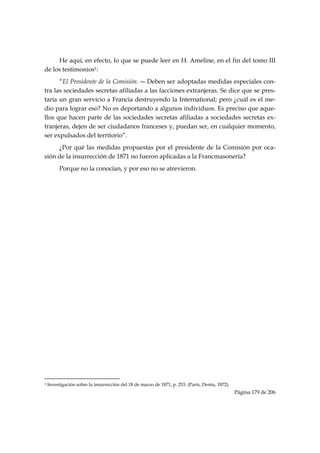 He aquí, en efecto, lo que se puede leer en H. Ameline, en el fin del tomo III
de los testimonios1:
      “El Presidente de la Comisión. ― Deben ser adoptadas medidas especiales con-
tra las sociedades secretas afiliadas a las facciones extranjeras. Se dice que se pres-
taría un gran servicio a Francia destruyendo la International; pero ¿cuál es el me-
dio para lograr eso? No es deportando a algunos individuos. Es preciso que aque-
llos que hacen parte de las sociedades secretas afiliadas a sociedades secretas ex-
tranjeras, dejen de ser ciudadanos franceses y, puedan ser, en cualquier momento,
ser expulsados del territorio”.
     ¿Por qué las medidas propuestas por el presidente de la Comisión por oca-
sión de la insurrección de 1871 no fueron aplicadas a la Francmasonería?
           Porque no la conocían, y por eso no se atrevieron.




                                                            
1   Investigación sobre la insurrección del 18 de marzo de 1871, p. 253. (París, Dentu, 1872).
                                                                                                 Página 179 de 206

 
 