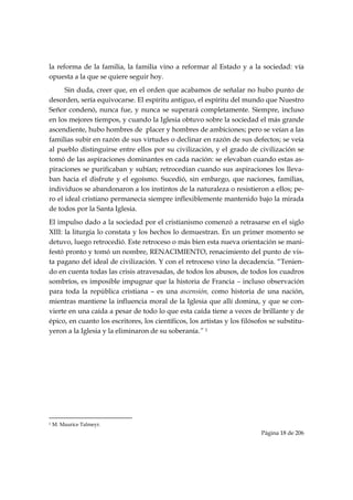 la reforma de la familia, la familia vino a reformar al Estado y a la sociedad: vía
opuesta a la que se quiere seguir hoy.
      Sin duda, creer que, en el orden que acabamos de señalar no hubo punto de
desorden, sería equivocarse. El espíritu antiguo, el espíritu del mundo que Nuestro
Señor condenó, nunca fue, y nunca se superará completamente. Siempre, incluso
en los mejores tiempos, y cuando la Iglesia obtuvo sobre la sociedad el más grande
ascendiente, hubo hombres de placer y hombres de ambiciones; pero se veían a las
familias subir en razón de sus virtudes o declinar en razón de sus defectos; se veía
al pueblo distinguirse entre ellos por su civilización, y el grado de civilización se
tomó de las aspiraciones dominantes en cada nación: se elevaban cuando estas as-
piraciones se purificaban y subían; retrocedían cuando sus aspiraciones los lleva-
ban hacia el disfrute y el egoísmo. Sucedió, sin embargo, que naciones, familias,
individuos se abandonaron a los instintos de la naturaleza o resistieron a ellos; pe-
ro el ideal cristiano permanecía siempre inflexiblemente mantenido bajo la mirada
de todos por la Santa Iglesia.
El impulso dado a la sociedad por el cristianismo comenzó a retrasarse en el siglo
XIII: la liturgia lo constata y los hechos lo demuestran. En un primer momento se
detuvo, luego retrocedió. Este retroceso o más bien esta nueva orientación se mani-
festó pronto y tomó un nombre, RENACIMIENTO, renacimiento del punto de vis-
ta pagano del ideal de civilización. Y con el retroceso vino la decadencia. “Tenien-
do en cuenta todas las crisis atravesadas, de todos los abusos, de todos los cuadros
sombríos, es imposible impugnar que la historia de Francia – incluso observación
para toda la república cristiana – es una ascensión, como historia de una nación,
mientras mantiene la influencia moral de la Iglesia que allí domina, y que se con-
vierte en una caída a pesar de todo lo que esta caída tiene a veces de brillante y de
épico, en cuanto los escritores, los científicos, los artistas y los filósofos se substitu-
yeron a la Iglesia y la eliminaron de su soberanía.” 1




                                                            
1   M. Maurice Talmeyr.
                                                                           Página 18 de 206

 
 