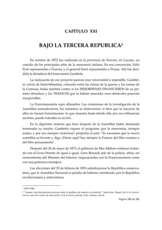 CAPÍTULO XXI


                         BAJO LA TERCERA REPUBLICA1

     En octubre de 1872 fue realizado en la provincia de Novare, en Lucano, un
concilio de los principales jefes de la masonería italiana. En esa convención, Félix
Pyat representaba a Francia, y el general Etzel representaba a Prusia. Ahí fue deci-
dida la dictadura del francmasón Gambeta.
     La realización de ese proyecto parecía muy inverosímil e imposible. Gambet-
ta volvía de Saint-Sébastien, colocado entre las ruinas de la guerra y las ruinas de
la Comuna; había también contra sí los DESORDENES FINANCIEROS de su pri-
mera dictadura y los TRAFICOS que lo habían marcado: esos obstáculos parecían
insuperables.
      La Francmasonería supo allanarlos. Las comisiones de la investigación de la
Asamblea enmudecieron, los ministros se abstuvieron, si bien que la mayoría de
ellos no fuesen francmasones: lo que muestra hasta dónde ella, por sus influencias
secretas, puede extender su acción.
      En la digresión oratoria que hizo después de la Asamblea haber declarado
terminada su misión, Gambetta expuso el programa que la masonería, siempre
audaz, y por eso siempre victoriosa2, proponía al país: “Es necesario que la nueva
asamblea se levante y diga: ¡Heme aquí! Soy siempre la Francia del libre examen y
del libre pensamiento”.
     Después del 24 de mayo de 1873, el gobierno de Mac-Mahon continuó tratan-
do con el Gran Oriente de igual a igual. Léon Renault, jefe de la policía, abría, sin
conocimiento del Ministro del Interior, negociaciones con la Francmasonería como
con una potencia extranjera.
     Las elecciones del 20 de febrero de 1876 substituyeron la República conserva-
dora, que la Asamblea Nacional se jactaba de haberse constituido, por la República
revolucionaria y anticristiana.

                                                            
1   1870-1940.
2 “Audaz, esta declaración encierra toda la política de nuestra revolución”. Saint Just, Rappirt fait à la Conven-
tion au nom des comités de salut public et de la sûreté générale, 8 de ventoso, año II.
                                                                                             Página 180 de 206

 
 