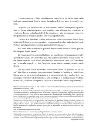 “Un mes antes de la fecha del decreto de convocación de los electores, todas
las logias masónicas de Francia fueron llamadas a deliberar sobre la cuestión elec-
toral.
      “Aquellas que testimoniaron un apartamiento relativo con la política gambe-
tista no fueron más convocadas; pero aquellas cuya adhesión fue certificada, se
volvieron, durante todo el período de las elecciones, y aún permanecen como cen-
tros permanentes de acción política a favor del oportunismo.
      “Cuanto a la Asamblea Pública, sabemos que sumas considerables fueron distri-
buidas, bajo la forma de socorros, para hacer propaganda electoral en todos los barrios de
París en que el gambetismo era más particularmente atacado1.
      Fue sobre todo en Belleville que esas distribuciones insólitas fueron percibi-
das, después de dos meses”.
     La Francmasonería cosmopolita hizo a las cancillerías extranjeras comprender
que el futuro estaba en Gambetta y que ellas debían comenzar a contar con él. Po-
cos meses antes del 16 de marzo, él había sido recibido dos veces por Víctor Ema-
nuel y las relaciones del rey con Gambetta fueron desde entonces puestas en evi-
dencia.
      Las elecciones fueron realizadas, ellas fueron contra “el gobierno de los cu-
ras”. Mac-Mahon se somete, después dimitió. Entonces es fundada la Unión Repu-
blicana que va de la centro-izquierda a la extrema-izquierda y declara tener un
enemigo a combatir: “el clericalismo”. Este enemigo es el catolicismo; se proclama
en alta voz, y la Unión se impone el deber de exterminarlo “lenta y seguramente”2.

                                                            
1Desnecesario seria recordar que en toda Francia las comisiones de los hospitales y de las casas de beneficencia
fueron renovadas de alto a bajo.
2 Fue el 26 de marzo de 1876 que Spuller, entregando un relato favorable a la “reforma” gubernamental, dijo:
“Nosotros votaremos esa reforma porque ella es conforme a la política que queremos seguir, porque queremos
ir lento pero seguramente”. En el día 18 de septiembre de 1878 Gambetta viajó para Romans, y ahí ― en esa pe-
queña ciudad que tuvo una abadía como cuna ― delante de cinco a seis mil personas reunidas en un hangar de
madera, construido para la oportunidad, se expresó en estos términos:
“La cuestión clerical, es decir, la cuestión de las relaciones entre la Iglesia y el Estado, comanda, mantiene en
suspenso todas las otras cuestiones. Es ahí que se refugia y se fortifica el espíritu del pasado. Denuncio ese
peligro cada vez mayor, a que queda sometida la sociedad moderna por causa del espíritu ultramontano, al
espíritu del Vaticano, al espíritu del Syllabus, que no pasa de la explosión de la ignorancia con vistas a la suje-
ción general”.
Esas palabras fueron aplaudidas con furor.
Deseoso de no molestar a los israelitas y a los protestantes, Gamberra retomó:
“Hablé de las relaciones entre la Iglesia y el Estado. Sé que para ser correcto debería decir: de las iglesias, pero,
del punto de vista gubernamental y nacional, existe apenas el ultramontanismo, que se obstina en causar perjuicio
al Estado. Cuando examino las usurpaciones incesantes a que se dedica el ultramontanismo, las invasiones que
                                                                                                Página 182 de 206

 
 