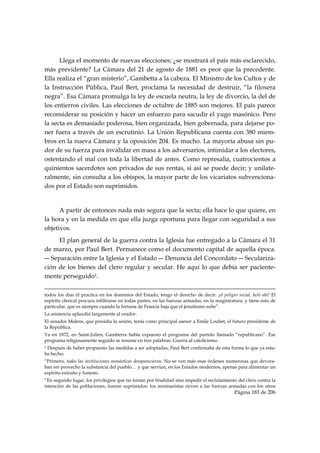 Llega el momento de nuevas elecciones; ¿se mostrará el país más esclarecido,
más previdente? La Cámara del 21 de agosto de 1881 es peor que la precedente.
Ella realiza el “gran misterio”, Gambetta a la cabeza. El Ministro de los Cultos y de
la Instrucción Pública, Paul Bert, proclama la necesidad de destruir, “la filoxera
negra”. Esa Cámara promulga la ley de escuela neutra, la ley de divorcio, la del de
los entierros civiles. Las elecciones de octubre de 1885 son mejores. El país parece
reconsiderar su posición y hacer un esfuerzo para sacudir el yugo masónico. Pero
la secta es demasiado poderosa, bien organizada, bien gobernada, para dejarse po-
ner fuera a través de un escrutinio. La Unión Republicana cuenta con 380 miem-
bros en la nueva Cámara y la oposición 204. Es mucho. La mayoría abusa sin pu-
dor de su fuerza para invalidar en masa a los adversarios, intimidar a los electores,
ostentando el mal con toda la libertad de antes. Como represalia, cuatrocientos a
quinientos sacerdotes son privados de sus rentas, si así se puede decir; y unilate-
ralmente, sin consulta a los obispos, la mayor parte de los vicariatos subvenciona-
dos por el Estado son suprimidos.


      A partir de entonces nada más segura que la secta; ella hace lo que quiere, en
la hora y en la medida en que ella juzga oportuna para llegar con seguridad a sus
objetivos.
     El plan general de la guerra contra la Iglesia fue entregado a la Cámara el 31
de marzo, por Paul Bert. Permanece como el documento capital de aquella época.
― Separación entre la Iglesia y el Estado ― Denuncia del Concordato ― Seculariza-
ción de los bienes del clero regular y secular. He aquí lo que debía ser paciente-
mente perseguido1.
                                                                                                                                                                                     
todos los días él practica en los dominios del Estado, tengo el derecho de decir: ¡el peligro social, helo ahí! El
espíritu clerical procura infiltrarse en todas partes, en las fuerzas armadas, en la magistratura, y tiene esto de
particular, que es siempre cuando la fortuna de Francia baja que el jesuitismo sube”.
La asistencia aplaudió largamente al orador.
El senador Malens, que presidia la sesión, tenía como principal asesor a Emile Loubet, el futuro presidente de
la República.
Ya en 1872, en Saint-Julien, Gamberra había expuesto el programa del partido llamado “republicano”. Ese
programa religiosamente seguido se resume en tres palabras: Guerra al catolicismo.
1Después de haber propuesto las medidas a ser adoptadas, Paul Bert confirmaba de esta forma lo que ya esta-
ba hecho:
“Primero, todas las instituciones monásticas desaparecieron. No se ven más esas órdenes numerosas que devora-
ban sin provecho la substancia del pueblo… y que servían, en los Estados modernos, apenas para alimentar un
espíritu extraño y funesto.
“En segundo lugar, los privilegios que no tenían por finalidad sino impedir el reclutamiento del clero contra la
intención de las poblaciones, fueron suprimidos: los seminaristas sirven a las fuerzas armadas con los otros
                                                                                                                                                   Página 183 de 206

 
 