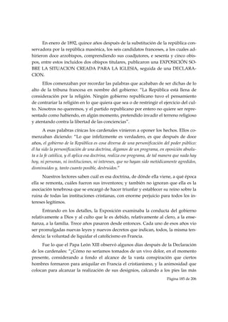 En enero de 1892, quince años después de la substitución de la república con-
servadora por la república masónica, los seis candidatos franceses, a los cuales ad-
hirieron doce arzobispos, comprendiendo sus coadjutores, e sesenta y cinco obis-
pos, entre estos incluidos dos obispos titulares, publicaron una EXPOSICIÓN SO-
BRE LA SITUACION CREADA PARA LA IGLESIA, seguida de una DECLARA-
CION.
     Ellos comenzaban por recordar las palabras que acababan de ser dichas de lo
alto de la tribuna francesa en nombre del gobierno: “La República está llena de
consideración por la religión. Ningún gobierno republicano tuvo el pensamiento
de contrariar la religión en lo que quiera que sea o de restringir el ejercicio del cul-
to. Nosotros no queremos, y el partido republicano por entero no quiere ser repre-
sentado como habiendo, en algún momento, pretendido invadir el terreno religioso
y atentando contra la libertad de las conciencias”.
       A esas palabras cínicas los cardenales vinieron a oponer los hechos. Ellos co-
menzaban diciendo: “Lo que infelizmente es verdadero, es que después de doce
años, el gobierno de la República es cosa diversa de una personificación del poder público:
él ha sido la personificación de una doctrina, digamos de un programa, en oposición absolu-
ta a la fe católica, y él aplica esa doctrina, realiza ese programa, de tal manera que nada hay
hoy, ni personas, ni instituciones, ni intereses, que no hayan sido metódicamente agredidos,
disminuidos y, tanto cuanto posible, destruidos.”
      Nuestros lectores saben cuál es esa doctrina, de dónde ella viene, a qué época
ella se remonta, cuáles fueron sus inventores; y también no ignoran que ella es la
asociación tenebrosa que se encargó de hacer triunfar y establecer su reino sobre la
ruina de todas las instituciones cristianas, con enorme perjuicio para todos los in-
tereses legítimos.
      Entrando en los detalles, la Exposición examinaba la conducta del gobierno
relativamente a Dios y al culto que le es debido, relativamente al clero, a la ense-
ñanza, a la familia. Trece años pasaron desde entonces. Cada uno de esos años vio
ser promulgadas nuevas leyes y nuevos decretos que indican, todos, la misma ten-
dencia: la voluntad de liquidar el catolicismo en Francia.
     Fue lo que el Papa León XIII observó algunos días después de la Declaración
de los cardenales: “¿Cómo no seríamos tomados de un vivo dolor, en el momento
presente, considerando a fondo el alcance de la vasta conspiración que ciertos
hombres formaron para aniquilar en Francia el cristianismo, y la animosidad que
colocan para alcanzar la realización de sus designios, calcando a los pies las más
                                                                              Página 185 de 206

 
 