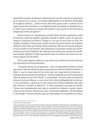 elementales nociones de libertad y de justicia en lo que dice respecto al sentimiento
de la mayoría de la nación, y de respeto relativamente a los derechos inalienables
de la Iglesia Católica?... ¡Pobre Francia! Sólo Dios puede medir el abismo de los
males en que ella se hundiría, si esa legislación, lejos de mejorar, se obstinase en un
tal desvío que acabaría por arrancar del espíritu y del corazón de los franceses la
religión que lo hizo tan grades”1.
      Sería necesario un volumen para recordar todos los actos legislativos, todos
los decretos, todas las medidas adoptadas durante el último cuarto de siglo para
apagar el catolicismo en Francia. Porque es a eso que la secta tiene en vista: ella
siempre considera a Francia como siendo el punto de apoyo terrestre de la Iglesia,
edificado sobre Pedro por Nuestro Señor Jesucristo. Ella querría hacerla desapare-
cer de en medio de las naciones. Nos elaboramos un resumen sumario de la perse-
cución, en la Semaine Religieuse de la diócesis de Cambrai, por ocasión de la penúl-
tima elección legislativa. Inútil reproducirlo aquí; los hechos aún están en la me-
moria y bajo los ojos de todos2.
     Pero lo que importa verificar, es que todas esas medidas de persecución fue-
ron impuestas por la Francmasonería.
      “Se puede afirmar sin ser temerario ― decía en septiembre de 1893 un diario
que tenía la fama de reflejar las ideas preponderantes del seno del Gran Oriente, Le
Matin ― que la mayor parte de las leyes bajo cuyo yugo están los franceses, ―
hablamos de las grandes leyes políticas ― fueron estudiadas por la Francmasonería
antes de aparecer en el Diário Oficial”. Y acrecentaba: “Las leyes sobre la enseñanza
primaria, las leyes militares, y entre otras la ley sobre la obligación del servicio pa-
ra los seminaristas, volaron de la calle Cadet para el Palacio Bourbon; ellas para
allá volvieron inviolables y definitivas”. Y como conclusión, este grito de triunfo:
“Somos aun todopoderosos, pero bajo la condición de sintetizar nuestras aspira-
ciones en una formula. Durante diez años, marchamos repitiendo: “¡El clericalismo
es el enemigo!” tenemos escuelas legas por todas partes, los sacerdotes son reduci-


                                                            
1   Encíclica Inter sollicitudines.
2Los que gustarían de tener en manos el cuadro de los actos legislativos de persecución, promulgados en los
últimos veinticinco años, podrían recurrir a vatios trabajos: La persécution depuis quinze ans, por un patriota
(Maison de la Bonne Presse). Ving-cinq ans de gouvernement sans Dieu, por Paul Grèveau (París, comisión anti-
masónica). Les actes du ministère Waldeck-Rousseau (Paris, Louis Tremaux) La guerre à la religión. Exposé des projets
de loi antireligieux, soumis aux Chambres françaises, por C. Groussau (Sociedade Geral de Livraria Católica). La
persécution depuis vingt ans, por Jean Lefaure (Paris, rue Bayart, 5). Y sobre todo el libro publicado por Louis
Hosotte, Histoire de la Troisième République, 1870-1910, in-8° de 835 páginas, París, Librería de los Santos Padres.
                                                                                                Página 186 de 206

 
 