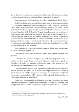 dos al silencio, los seminaristas cargan la mochila escolar. Esto no es un resultado
común en una nación que se intitula de hija primogénita de la Iglesia”1.
           Encontramos en el Bulletin du Grand-Orient la prueba de lo que dice Le Matin.
      En 1891, el 18 de septiembre, la Convención votó la siguiente proposición:
“La Convención masónica convida al Consejo de la Orden a convocar a la sede del
Gran-Oriente, a todos los miembros del Parlamento que pertenecen a la Orden, a fin de
comunicarles los deseos expresados por la generalidad de los masones, así como la
orientación política de la Federación. Después de cada una de esas reuniones, el
Boletín publicará la lista de los que acogieren la convocación del Consejo de la Or-
den, la de los que se excusaron, la de los no respondieron al convite. Esas comuni-
caciones oficiales del Gran-Oriente, así como el intercambio de ideas que las se-
guirán, deberán ser hechas en uno de nuestros templos, bajo la forma masónica, en
el grado de aprendiz, el Consejo de la Orden dirigiendo los trabajos, los convida-
dos manteniéndose en las columnas”2.
      En la asamblea de 1894 fue adoptada la siguiente deliberación, publicada en
el Recueil Maçonnique, página 308:
    “Todo profano admitido a recibir la luz deberá antes hacer el siguiente com-
promiso:
      “― Prometo, por mi honra, cualquiera que sea la posición política u otra a la
cual me sea dado un día llegar, responder a toda convocación que me pueda ser
dirigida, y a defender, por todos los medios en mi poder, todas las soluciones da-
das por ella a las cuestiones políticas y sociales.
      “Tal compromiso, después de la concesión de la luz, deberá ser consignado
en acta, transcrito por entero, por el neófito, con una pluma destinada a ese fin, y
por él firmada con claridad después de ser datada. Ese compromiso escrito será
transmitido a los ciudadanos del V∴ de Ass∴ al Consejo de la Orden, que hará la
clasificación alfabética en sus archivos”.
     Varias veces los diarios hicieron el levantamiento de los ministros que inmo-
laron su libre albedrío a los pies del Gran-Oriente. En todos los Gabinetes, ellos
siempre formaron, de veinte años para acá, la gran mayoría. Así, el I∴ Colfavra



                                                            
1   Artículo del Le Matin citado en “La Franc-Maçonnerie Démasquée” septiembre de 1893, páginas 322-325.
2   Bulletin du Grand-Orient, 1891, página 668.
                                                                                          Página 187 de 206

 
 