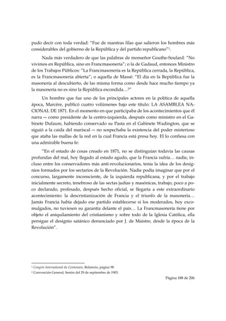 pudo decir con toda verdad: “Fue de nuestras filas que salieron los hombres más
considerables del gobierno de la República y del partido republicano”1.
      Nada más verdadero de que las palabras de monseñor Gouthe-Soulard: “No
vivimos en República, sino en Francmasonería”; o la de Gadaud, entonces Ministro
de los Trabajos Públicos: “La Francmasonería es la República cerrada, la República,
es la Francmasonería abierta”; o aquella de Massé: “El día en la República fue la
masonería al descubierto, de las misma forma como desde hace mucho tiempo ya
la masonería no es sino la República escondida…2”
     Un hombre que fue uno de los principales actores en la política de aquella
ápoca, Marcère, publicó cuatro volúmenes bajo este título: LA ASAMBLEA NA-
CIONAL DE 1871. En el momento en que participaba de los acontecimientos que él
narra ― como presidente de la centro-izquierda, después como ministro en el Ga-
binete Dufaure, habiendo conservado su Pasta en el Gabinete Wadington, que se
siguió a la caída del mariscal ― no sospechaba la existencia del poder misterioso
que ataba las mallas de la red en la cual Francia está presa hoy. El lo confiesa con
una admirable buena fe:
      “En el estado de cosas creado en 1871, no se distinguían todavía las causas
profundas del mal, hoy llegado al estado agudo, que la Francia sufría… nadie, in-
cluso entre los conservadores más anti-revolucionarios, tenía la idea de los desig-
nios formados por los sectarios de la Revolución. Nadie podía imaginar que por el
concurso, largamente inconsciente, de la izquierda republicana, y por el trabajo
inicialmente secreto, tenebroso de las sectas judías y masónicas, trabajo, poco a po-
co declarado, profesado, después hecho oficial, se llegaría a este extraordinario
acontecimiento: la descristianización de Francia y el triunfo de la masonería…
Jamás Francia había dejado ese partido establecerse si los moderados, hoy exco-
mulgados, no tuviesen su garantía delante el país… La Francmasonería tiene por
objeto el aniquilamiento del cristianismo y sobre todo de la Iglesia Católica, ella
persigue el designio satánico denunciado por J. de Maistre, desde la época de la
Revolución”.




                                                            
1   Congrès International du Centenaire, Relatorio, página 98.
2   Convención General, Sesión del 29 de septiembre de 1903.
                                                                     Página 188 de 206

 
 