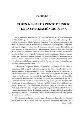 CAPITULO III


       EL RENACINIENTO, PUNTO DE INICIO
             DE LA CIVILIZACIÓN MODERNA


      En su admirable introducción a la Vida de Santa Isabel, M. de Montalembert di-
ce del siglo XIII, que fue – al menos por lo que se refiere al pasado – el apogeo de la
civilización cristiana: “Nunca quizás la Esposa de Cristo había reinado por un im-
perio tan absoluto sobre el pensamiento y sobre el corazón del pueblo… Entonces,
más que en ningún otro momento de este rudo combate, el amor de sus hijos, su
dedicación sin término, su número y valor cada día crecientes, y los santos que ca-
da día veía nacer entre ellos, ofrecían a esta Madre inmortal, fuerzas y consolacio-
nes, hasta el momento en que le fueron cruelmente arrebatadas. Gracias a Inocen-
cio III, que continuó la obra de Gregorio VII, la cristiandad era una extensa unidad
política, un reino sin fronteras, habitado por múltiples razas. Los señores y los re-
yes habían aceptado la supremacía pontifical. Fue necesario que viniera el protes-
tantismo para destruir esta obra.”
      Antes mismo del protestantismo, un primer y rudo golpe se dio a la sociedad
cristiana de 1308. Lo que la sustentaba era, como dice M. de Montalembert, la auto-
ridad reconocida y respetada del Soberano Pontífice, el jefe de la cristiandad, el
árbitro de la civilización cristiana. Esta autoridad fue contradicha, insultada y gol-
peada por la violencia y por la astucia del rey Felipe IV, en la persecución que hizo
sufrir al Papa Bonifacio VIII; esa misma autoridad fue también reducida, por la
complacencia de Clemente V hacia este mismo rey, que llegó hasta trasladar tem-
poralmente la sede del papado a Avignon en 1305. Urbano VI no debía volver a
entrar a Roma hasta 1378. Durante este largo exilio, los papas perdieron una buena
parte de su independencia y su prestigio se vio singularmente debilitado. Cuando
volvieron a entrar en Roma, después de setenta años de ausencia, todo estaba listo
para el gran cisma de Occidente que iba a durar hasta 1416 y que descabezó por un
tiempo al mundo cristiano.
     De esta manera, el poder comenzó a prevalecer sobre el derecho, como era an-
tes de Jesucristo. Se ve renacer el carácter pagano de conquista y perderse el carác-
                                                                        Página 19 de 206

 
 