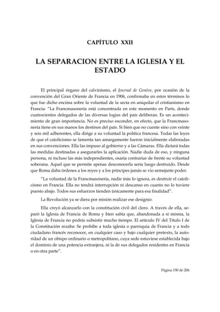 CAPÍTULO XXII


    LA SEPARACION ENTRE LA IGLESIA Y EL
                 ESTADO

      El principal órgano del calvinismo, el Journal de Genève, por ocasión de la
convención del Gran Oriente de Francia en 1906, confirmaba en estos términos lo
que fue dicho encima sobre la voluntad de la secta en aniquilar el cristianismo en
Francia: “La Francmasonería está concentrada en este momento en París, donde
cuatrocientos delegados de las diversas logias del país deliberan. Es un aconteci-
miento de gran importancia. No es preciso esconder, en efecto, que la Francmaso-
nería tiene en sus manos los destinos del país. Si bien que no cuente sino con veinte
y seis mil adherentes, ella dirige a su voluntad la política francesa. Todas las leyes
de que el catolicismo se lamenta tan amargamente fueron inicialmente elaboradas
en sus convenciones. Ella las impuso al gobierno y a las Cámaras. Ella dictará todas
las medidas destinadas a asegurarles la aplicación. Nadie duda de eso, y ninguna
persona, ni incluso las más independientes, osaría contrariar de frente su voluntad
soberana. Aquel que se permite apenas desconocerla sería luego destruido. Desde
que Roma daba órdenes a los reyes y a los príncipes jamás se vio semejante poder.
     “La voluntad de la Francmasonería, nadie más lo ignora, es destruir el catoli-
cismo en Francia. Ella no tendrá interrupción ni descanso en cuanto no lo tuviere
puesto abajo. Todos sus esfuerzos tienden únicamente para esa finalidad”.
     La Revolución ya se diera por misión realizar ese designio.
      Ella creyó alcanzarlo con la constitución civil del clero. A través de ella, se-
paró la Iglesia de Francia de Roma y bien sabía que, abandonada a sí misma, la
Iglesia de Francia no podría subsistir mucho tiempo. El artículo IV del Título I de
la Constitución rezaba: Se prohíbe a toda iglesia o parroquia de Francia y a todo
ciudadano francés reconocer, en cualquier caso y bajo cualquier pretexto, la auto-
ridad de un obispo ordinario o metropolitano, cuya sede estuviese establecida bajo
el dominio de una potencia extranjera, ni la de sus delegados residentes en Francia
o en otra parte”.



                                                                      Página 190 de 206

 
 