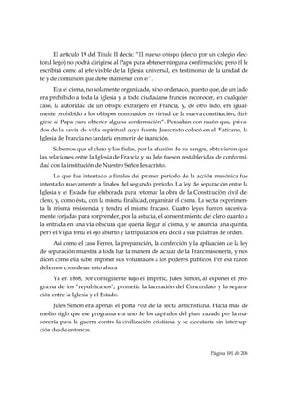 El artículo 19 del Título II decía: “El nuevo obispo (electo por un colegio elec-
toral lego) no podrá dirigirse al Papa para obtener ninguna confirmación; pero él le
escribirá como al jefe visible de la Iglesia universal, en testimonio de la unidad de
fe y de comunión que debe mantener con él”.
      Era el cisma, no solamente organizado, sino ordenado, puesto que, de un lado
era prohibido a toda la iglesia y a todo ciudadano francés reconocer, en cualquier
caso, la autoridad de un obispo extranjero en Francia, y, de otro lado, era igual-
mente prohibido a los obispos nominados en virtud de la nueva constitución, diri-
girse al Papa para obtener alguna confirmación”. Pensaban con razón que, priva-
dos de la savia de vida espiritual cuya fuente Jesucristo colocó en el Vaticano, la
Iglesia de Francia no tardaría en morir de inanición.
      Sabemos que el clero y los fieles, por la efusión de su sangre, obtuvieron que
las relaciones entre la Iglesia de Francia y su Jefe fuesen restablecidas de conformi-
dad con la institución de Nuestro Señor Jesucristo.
      Lo que fue intentado a finales del primer período de la acción masónica fue
intentado nuevamente a finales del segundo período. La ley de separación entre la
Iglesia y el Estado fue elaborada para retomar la obra de la Constitución civil del
clero, y, como ésta, con la misma finalidad, organizar el cisma. La secta experimen-
ta la misma resistencia y tendrá el mismo fracaso. Cuatro leyes fueron sucesiva-
mente forjadas para sorprender, por la astucia, el consentimiento del clero cuanto a
la entrada en una vía obscura que quería llegar al cisma, y se anuncia una quinta,
pero el Vigía tenía el ojo abierto y la tripulación era dócil a sus palabras de orden.
     Así como el caso Ferrer, la preparación, la confección y la aplicación de la ley
de separación muestra a toda luz la manera de actuar de la Francmasonería, y nos
dicen como ella sabe imponer sus voluntades a los poderes públicos. Por esa razón
debemos considerar esto ahora
      Ya en 1868, por consiguiente bajo el Imperio, Jules Simon, al exponer el pro-
grama de los “republicanos”, prometía la laceración del Concordato y la separa-
ción entre la Iglesia y el Estado.
     Jules Simon era apenas el porta voz de la secta anticristiana. Hacía más de
medio siglo que ese programa era uno de los capítulos del plan trazado por la ma-
sonería para la guerra contra la civilización cristiana, y se ejecutaría sin interrup-
ción desde entonces.



                                                                       Página 191 de 206

 
 
