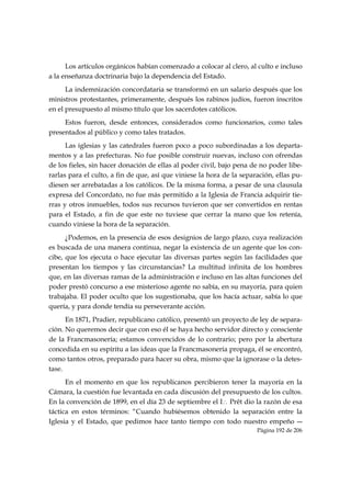 Los artículos orgánicos habían comenzado a colocar al clero, al culto e incluso
a la enseñanza doctrinaria bajo la dependencia del Estado.
      La indemnización concordataria se transformó en un salario después que los
ministros protestantes, primeramente, después los rabinos judíos, fueron inscritos
en el presupuesto al mismo título que los sacerdotes católicos.
     Estos fueron, desde entonces, considerados como funcionarios, como tales
presentados al público y como tales tratados.
      Las iglesias y las catedrales fueron poco a poco subordinadas a los departa-
mentos y a las prefecturas. No fue posible construir nuevas, incluso con ofrendas
de los fieles, sin hacer donación de ellas al poder civil, bajo pena de no poder libe-
rarlas para el culto, a fin de que, así que viniese la hora de la separación, ellas pu-
diesen ser arrebatadas a los católicos. De la misma forma, a pesar de una clausula
expresa del Concordato, no fue más permitido a la Iglesia de Francia adquirir tie-
rras y otros inmuebles, todos sus recursos tuvieron que ser convertidos en rentas
para el Estado, a fin de que este no tuviese que cerrar la mano que los retenía,
cuando viniese la hora de la separación.
      ¿Podemos, en la presencia de esos designios de largo plazo, cuya realización
es buscada de una manera continua, negar la existencia de un agente que los con-
cibe, que los ejecuta o hace ejecutar las diversas partes según las facilidades que
presentan los tiempos y las circunstancias? La multitud infinita de los hombres
que, en las diversas ramas de la administración e incluso en las altas funciones del
poder prestó concurso a ese misterioso agente no sabía, en su mayoría, para quien
trabajaba. El poder oculto que los sugestionaba, que los hacía actuar, sabía lo que
quería, y para donde tendía su perseverante acción.
      En 1871, Pradier, republicano católico, presentó un proyecto de ley de separa-
ción. No queremos decir que con eso él se haya hecho servidor directo y consciente
de la Francmasonería; estamos convencidos de lo contrario; pero por la abertura
concedida en su espíritu a las ideas que la Francmasonería propaga, él se encontró,
como tantos otros, preparado para hacer su obra, mismo que la ignorase o la detes-
tase.
      En el momento en que los republicanos percibieron tener la mayoría en la
Cámara, la cuestión fue levantada en cada discusión del presupuesto de los cultos.
En la convención de 1899, en el día 23 de septiembre el I∴ Prêt dio la razón de esa
táctica en estos términos: “Cuando hubiésemos obtenido la separación entre la
Iglesia y el Estado, que pedimos hace tanto tiempo con todo nuestro empeño ―
                                                                       Página 192 de 206

 
 