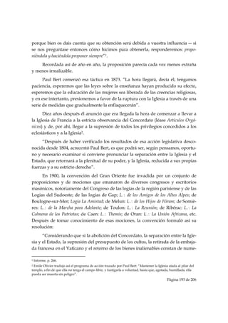 porque bien os dais cuenta que su obtención será debida a vuestra influencia ― si
se nos preguntase entonces cómo hicimos para obtenerla, responderemos: propo-
niéndola y haciéndola proponer siempre”1.
    Recordada así de año en año, la proposición parecía cada vez menos extraña
y menos irrealizable.
      Paul Bert comenzó esa táctica en 1873. “La hora llegará, decía él, tengamos
paciencia, esperemos que las leyes sobre la enseñanza hayan producido su efecto,
esperemos que la educación de las mujeres sea liberada de las creencias religiosas,
y en ese intertanto, presionemos a favor de la ruptura con la Iglesia a través de una
serie de medidas que gradualmente la enflaquecerán”.
      Diez años después él anunció que era llegada la hora de comenzar a llevar a
la Iglesia de Francia a la estricta observancia del Concordato (léase Artículos Orgá-
nicos) y de, por ahí, llegar a la supresión de todos los privilegios concedidos a los
eclesiásticos y a la Iglesia2.
     “Después de haber verificado los resultados de esa acción legislativa desco-
nocida desde 1804, acrecentó Paul Bert, es que podrá ser, según pensamos, oportu-
no y necesario examinar si conviene pronunciar la separación entre la Iglesia y el
Estado, que retornará a la plenitud de su poder, y la Iglesia, reducida a sus propias
fuerzas y a su estricto derecho”.
      En 1900, la convención del Gran Oriente fue invadida por un conjunto de
proposiciones y de mociones que emanaron de diversos congresos y escritorios
masónicos, notoriamente del Congreso de las logias de la región parisiense y de las
Logias del Sudoeste; de las logias de Gap; L∴ de los Amigos de los Altos Alpes; de
Boulogne-sur-Mer; Logia La Amistad; de Melun: L∴ de los Hijos de Hiram; de Somiè-
res: L∴ de la Marcha para Adelante; de Toulon: L∴ La Reunión; de Ribérac: L∴ La
Colmena de los Patriotas; de Caen: L∴ Themis; de Oran: L∴ La Unión Africana, etc.
Después de tomar conocimiento de esas mociones, la convención formuló así su
resolución:
      “Considerando que si la abolición del Concordato, la separación entre la Igle-
sia y el Estado, la supresión del presupuesto de los cultos, la retirada de la embaja-
da francesa en el Vaticano y el retorno de los bienes inalienables constan de nume-
                                                            
1   Informe, p. 266.
2 Emile Olivier tradujo así el programa de acción trazado por Paul Bert: “Mantener la Iglesia atada al pilar del
templo, a fin de que ella no tenga el campo libre, y fustigarla a voluntad, hasta que, agotada, humillada, ella
pueda ser muerta sin peligro”.
                                                                                             Página 193 de 206

 
 