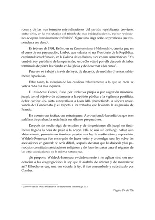 rosas y de las más formales reivindicaciones del partido republicano, conviene,
entre tanto, en la expectativa del triunfo de esas reivindicaciones, buscar resolucio-
nes de espera inmediatamente realizables”. Sigue una larga serie de promesas que res-
ponden a ese deseo1.
      En febrero de 1904, Keller, en su Correspondance Hebdomadaire, cuenta que, en
el curso de esa preparación, Loubet, que todavía no era Presidente de la República,
caminando en el Senado, en la Galería de los Bustos, dice en una conversación: “Yo
también soy partidario de la separación, pero sólo votaré por ella después de haber
terminado de poner las riendas en la Iglesia y de desarmar a los curas”.
    Para eso se trabajó a través de leyes, de decretos, de medidas diversas, sabia-
mente espaciadas.
     Entre tanto, la atención de los católicos relativamente a lo que se hacía se
volvía cada día más inquieta.
     El Presidente Carnot, fuese por iniciativa propia o por sugestión masónica,
juzgó, con el objetivo de adormecer a la opinión pública y la vigilancia pontificia,
deber escribir una carta autografiada a León XIII, prometiendo la sincera obser-
vancia del Concordato y el respeto a los tratados que levantan la asignatura de
Francia.
     Era apenas una táctica, una estratagema. Aprovechando la confianza que esas
palabras inspiraban, la secta hacia sus últimos preparativos.
      Después de medio siglo de estudios y de disposiciones ella juzgó ser final-
mente llegada la hora de pasar a la acción. Ella no osó sin embargo hablar aun
abiertamente, presentar en términos propios una ley de confiscación y separación.
Waldeck-Rousseau fue encargado de hacer votar y promulgar una ley sobre las
asociaciones en general: no sería difícil, después, declarar que las diócesis y las pa-
rroquias constituían asociaciones religiosas y de hacerlas pasar para el régimen de
las otras asociaciones de la misma naturaleza.
      ¿Se proponía Waldeck-Rousseau verdaderamente a no aplicar sino con mo-
deración a las congregaciones la ley que él acababa de obtener y de mantenerse
así? El hecho es que, una vez votada la ley, él fue derrumbado y substituido por
Combes.



                                                            
1   Convención de 1900. Sesión del 8 de septiembre. Informe, p. 313.
                                                                       Página 194 de 206

 
 