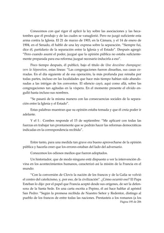 Conocemos con qué rigor él aplicó la ley sobre las asociaciones y las heca-
tombes que él produjo y de las cuales se vanaglorió. Pero no juzgó suficiente esta
arma contra la Iglesia. El 21 de marzo de 1903, en la Cámara, y el 14 de enero de
1904, en el Senado, él habló de una ley expresa sobre la separación. “Siempre fui,
dice él, partidario de la separación entre la Iglesia y el Estado”. Después agregó:
“Pero cuando asumí el poder, juzgué que la opinión pública no estaba suficiente-
mente preparada para esa reforma; juzgué necesario inducirla a eso”.
      Poco tiempo después, él publicó, bajo el título de Une deuxième champagne:
vers la Séparation, estas líneas: “Las congregaciones fueron disueltas, sus casas ce-
rradas. En el día siguiente al de esa operación, la más profunda paz reinaba por
todas partes, incluso en las localidades que hace más tiempo habían sido abando-
nadas a las intrigas de los conventos. El silencio cayó, aquí como allá, sobre las
congregaciones tan agitadas en la víspera. En el momento presente el olvido en-
gulló hasta incluso sus nombres.
      “Se pasará de la misma manera con las consecuencias sociales de la separa-
ción entre la Iglesia y el Estado”.
     Estas palabras muestran que su opinión estaba tomada y que él creía poder ir
adelante.
     Y el I∴ Combes responde el 15 de septiembre: “Me aplicaré con todas las
fuerzas en trabajar tan prontamente que se podrán hacer las reformas democráticas
indicadas en la correspondencia recibida”.


     Entre tanto, para una medida tan grave era bueno aprovecharse de la opinión
pública y hacerla creer que los errores estaban del lado del adversario.
     Conocemos los odiosos medios que fueron adoptados.
     Un historiador, que de modo ninguno está dispuesto a ver la intervención di-
vina en los acontecimientos humanos, caracterizó así la misión de la Francia en el
mundo:
      “Con la conversión de Clovis la nación de los francos y de la Galia se volvió
el centro del catolicismo, y, por eso, de la civilización”. ¿Cómo ocurrió eso? El Papa
Esteban lo dijo: por el papel que Francia aceptó desde sus orígenes, de ser la defen-
sora de la Santa Sede. En una carta escrita a Pepino, él así hace hablar al apóstol
San Pedro: “Según la promesa recibida de Nuestro Señor y Redentor, distingo al
pueblo de los francos de entre todas las naciones. Prestasteis a los romanos (a los
                                                                      Página 195 de 206

 
 
