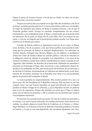 Papas) el apoyo de vuestras fuerzas, a fin de que yo, Pedro, os cubra con mi pro-
tección en este y en el otro mundo”.
      Francia era todavía fiel a esa misión en el siglo XIX; ella restableció a Pío IX en
el trono y montaba guarda junto de él. La secta anticristiana sufría eso con temblor.
El exigió de Napoleón que retirase de Roma la bandera francesa, a fin de que el
Piamonte pudiese entrar. Europa no consintió completamente con ese crimen,
manteniendo a sus embajadores junto al Papa y conservando así su posición entre
los soberanos. De su parte, los Papas Pío IX, León XIII y Pío X no cesaron de pro-
testar, y, con eso, de impedir que la prescripción pudiese suceder. Los Papas man-
tuvieron así el derecho por entero.
      Los jefes de Estado católicos se impusieron como ley de no visitar, en Roma,
al rey de Italia, a fin de no parecer, a los ojos de los pueblos, reconociendo la sobe-
ranía que los príncipes de Saboya se atribuían ilegítimamente. Los soberanos de
Austria, España, Portugal, Saxe, Baviera, Bélgica, con ese objetivo, se prohibieron
incluso las visitas de familia a Roma sin carácter político, a din de no colocarse en
la obligación moral de saludar al usurpador. Los emperadores y los reyes de las
naciones cismáticas, cuando iban a Roma, manifestaban la misma voluntad de sal-
vaguardar, ellos también, los derechos de la Santa Sede. Debiendo ser admitidos a
presentar sus homenajes al Papa, ellos recurrieron a esta combinación: fijaron do-
micilio en las embajadas de ellos, que hacían parte del territorio de sus naciones, y
de ahí iban al Vaticano, frecuentemente en vehículos que habían hecho venir direc-
tamente de sus países, haciendo así al Papa-Rey una visita en la cual profesaban
ignorar la presencia del usurpador en Roma.
      La secta soportaba eso impacientemente. Ella resolvió ponerle fin a eso y se
sirvió para ello del Presidente de la República francesa. Ella encontró en eso tres
ventajas: hacer con que Francia repudiase su papel providencial; que el Papado
perdiese el último vestigio de su soberanía, y que la República tuviese un pretexto
para su ley de separación. Porque ella pensaba con razón que el Papa no dejaría
pasar una tal injuria sin protestar, y ella se armaría con esa protesta para motivar
una estrepitosa separación.
     El escenario fue armado punto por punto. El viaje de Loubet fue anunciado a
la Cámara, a la cual le fueron solicitados los créditos necesarios. Estos fueron con-
cedidos. Los aliados dejaron al conde Boni de Castellane, en la Cámara, y a Domi-
nique Delahaye, en el Senado, la honra de defender el derecho pontificio y la honra
de Francia; y, lo que es aun más deplorable, dos sacerdotes diputados, uno, Gay-

                                                                         Página 196 de 206

 
 