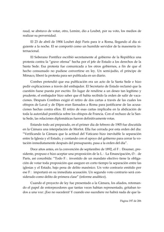raud, se abstuvo de votar, otro, Lemire, dio a Loubet, por su voto, los medios de
realizar su perversidad.
     El 23 de abril de 1904 Loubet dejó París para ir a Roma, llegando al día si-
guiente a la noche. El se comportó como un humilde servidor de la masonería in-
ternacional.
     El Soberano Pontífice escribió secretamente al gobierno de la República una
protesta contra la “grave ofensa” hecha por el jefe de Estado a los derechos de la
Santa Sede. Esa protesta fue comunicada a los otros gobiernos, a fin de que el
hecho consumado no pudiese convertirse en ley. Un semi-judío, el príncipe de
Mónaco, liberó la protesta para ser publicada en un diario.
     Combes pretendió que esa publicación era un acto de la Santa Sede e hizo
pedir explicaciones a través del embajador. El Secretario de Estado reclamó que la
cuestión fuese puesta por escrito. En lugar de rendirse a un deseo tan legítimo y
prudente, el embajador hizo saber que él había recibido la orden de salir de vaca-
ciones. Después Combres exigió el retiro de dos cartas a través de las cuales los
obispos de Laval y de Dijon eran llamados a Roma para justificarse de las acusa-
ciones hechas contra ellos. El retiro de esas cartas implicaba en la abdicación de
toda la autoridad pontificia sobre los obispos de Francia. Con el rechazo de la San-
ta Sede, las relaciones diplomáticas fueron definitivamente rotas.
      Estando todo así preparado, en el primer día de febrero de 1905 fue discutida
en la Cámara una interpelación de Morlot. Ella fue cerrada por esta orden del día:
“Verificando la Cámara que la actitud del Vaticano hizo inevitable la separación
entre la Iglesia y el Estado, y contando con el apoyo del gobierno para cerrar la vo-
tación inmediatamente después del presupuesto, pasa a la orden del día”.
      Doce años antes, en la convención de septiembre de 1892, el F∴ Doumer, pre-
sidente, propuso e hizo aceptar una proposición de la L∴ La Emancipación, O∴ de
París, así concebida: “Todo F∴ investido de un mandato electivo tiene la obliga-
ción de votar toda proposición que asegure en corto tiempo la separación entre las
iglesias y el Estado, bajo pena de delito masónico. Un voto contrario emitido por
ese F∴ importará en su inmediata acusación. Un segundo voto contrario será con-
siderado como delito de primera clase” (informe analítico).
     Cuando el proyecto de ley fue presentado a la Cámara, los aliados, retoman-
do el papel de entorpecedores que tantas veces habían representado, gritaban to-
dos a una voz: ¡Eso no sucederá! Y cuando eso sucediere no habrá nada de que la-

                                                                     Página 197 de 206

 
 