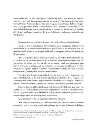 ter de liberación. La “hija primogénita”1 que había herido a su Madre en Agnani,
sufre la primera de las consecuencias de su infracción: la Guerra de Cien años,
Crécy, Poitiers. Azincourt. En los días de hoy2, para no decir nada de lo que la pre-
cedió, la ocupación de Roma, la expansión de Prusia a costa de sus vecinos, la im-
pasibilidad de Europa ante la masacre de los cristianos por los turcos, y la inmola-
ción de un pueblo por las codicias del imperio británico, todo eso es fruto del espí-
ritu pagano.


           Pastor comienza en estos términos su Historia de los Papas de la edad media:
      “La época en que se realiza la transformación de la antigüedad pagana por el
cristianismo, no es menos memorable quizá que el período de transición que co-
necta la Edad Media con los tiempos modernos. A esa época, se le dio el nombre de
Renacimiento.
      “Bajo la influencia de una admiración excesiva, se podría decir enfermiza, pa-
ra las bellezas de los escritores clásicos, se enarbola abiertamente el estandarte del
paganismo; los adherentes de esta reforma pretendían modelar exactamente todo
bajo el prisma de la antigüedad, las costumbres y las ideas, restablecer la prepon-
derancia del espíritu pagano y destruir radicalmente el estado de cosas existente,
cuestionados por ellos como estando en decadencia.
      “La influencia desastrosa ejercida dentro de la moral por el humanismo se
hizo sentir temprano y de una manera espantosa en el ámbito de la religión. Los
adherentes del Renacimiento pagano consideraban la filosofía antigua y la fe de la
Iglesia, como dos mundos enteramente distintos y sin ningún punto de contacto.”
      Ellos querían que el hombre hiciese su felicidad sobre la tierra, que todas sus
fuerzas, todas sus actividades estuviesen empleadas en obtener la felicidad tempo-
ral; decían que el deber de la sociedad es organizarse de modo que permita a cada
uno satisfacer todos sus deseos y todos sus sentidos.
           Nada de más opuesto a la doctrina y a la moral cristiana.
     “Los antiguos humanistas, ha dicho muy bien Jean Janssen3, no tenían menos
entusiasmo para la herencia grandiosa legada por los pueblos de la antigüedad que
                                                            
1Nota nuestra: Francia era llamada la hija primogénita de la Iglesia, ya que esta fue la primera nación que se
convirtió oficialmente al cristianismo bajo el reinado de Clovis, rey de los francos.
2   Nota nuestra: recordamos que esta obra fue escrita a comienzos del siglo XX.
3   L’ Allemagne à la fin du moyen âge.
                                                                                           Página 20 de 206

 
 