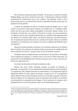 De la Cámara, el proyecto pasó al Senado. “Es necesario, exclamó el senador
Philippe Berger, que él sea votado tal como está”. Y Clemenceau, después de haber
demostrado las incoherencias que la ley contenía: “Sin embargo, votaré a favor
porque estoy preso a un entorno del cual me es imposible librarme, puesto que soy
prisionero de mi partido”.
      A partir de mediados de julio la Comisión senatorial adoptó, por 11 votos
contra 2, el proyecto votado por la Cámara, sin cambiar una “j”. Cualquier codifi-
cación, por leve que fuese, habría prolongado la discusión. Briand, relator de la
Comisión, no temió dar, en su diario, el Humanité, el motivo de esa precipitación:
“La Iglesia actual es una ciudadela adormecida, sus murallas están desguarnecidas
de cañones; sus arsenales están vacíos, sus ejércitos dispersos, sus jefes entorpeci-
dos. Si supiéramos aprovecharnos de eso, caeremos de repente sobre esa ciudadela
sin defensa y la tomaremos sin combate, así como los soldados de Mahoma toma-
ron Bizancio”.
      Maxime Lecomte presentó su informe a la Comisión senatorial en los últimos
días de octubre. En el informe él realizaba todos los proyectos de modificación del
texto votado por la Cámara, “porque, decía, no hay un instante a perder”.
     El Senado inició las deliberaciones en el día lunes 9 de noviembre. El también
votó el régimen de urgencia. Y, mientras tanto, el Journal des Débats observaba: “La
separación es incontestablemente la reforma más grave que se votó y discutió des-
de hace un siglo hasta hoy”.
           En el día 6 de diciembre el Senado terminaba su obra.
      Quince días antes, Veber, diputado, presidia en Pantin un banquete en
homenaje a la separación. En esa oportunidad, Ferdinand Buisson tomó la palabra:
“La separación, dijo, requiere tres nuevos compromisos: 1° el compromiso legal: la
legislación deberá, en corto espacio de tiempo, corregir la ley1; 2° el compromiso
moral: debemos hacer entrar el espíritu de la ley en la familia, separarla a ella tam-
bién de la Iglesia; 3° el compromiso social: la separación sería inútil si no se hiciese
un instrumento de emancipación del dogma, a fin de apresurar la conquista de la
felicidad terrena a través de la justicia social y de la fraternidad humana”.

                                                            
1 Se lee en el informe oficial de la Convención de 1905: “La Convención externa el deseo de que la ley imperfec-
ta, pero mejorable, sobre la separación entre las Iglesias y el Estado, ya votada por la Cámara de los Diputados,
sea lo más rápidamente posible adoptada por el Senado y promulgada antes de las elecciones generales, pero
que ella sea en seguida enmendada por el Parlamento republicano en un sentido más nítidamente laico”. (Informe, p.
402).
                                                                                             Página 200 de 206

 
 