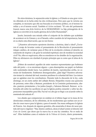 En otros términos, la separación entre la Iglesia y el Estado es una gran victo-
ria obtenida en la lucha entre las dos civilizaciones. Pero para que la victoria sea
completa, es necesario que ella sea buscada en el terreno político, en el terreno fa-
miliar y en el terreno social. También el Action exclamó: “El voto del parlamento
francés marca una fecha histórica de la HUMANIDAD. La hija primogénita de la
Iglesia se convirtió en la madre gloriosa de la Libre Humanidad”.
     Jaurès, lanzando una mirada sobre el conjunto de los debates que acababan
de acontecer en la Cámara y en el Senado, sobre cuestión de tal importancia, hacía
en su diario esta observación, que no nos honra:
      “¿Nuestros adversarios opusieron doctrina a doctrina, ideal a ideal? ¿Tuvie-
ron el coraje de levantar contra el pensamiento de la Revolución el pensamiento
integro católico, de reclamar para el Dios de la revelación cristiana el derecho no
solamente de inspirar y de guiar la sociedad espiritual, sino de modelar la sociedad
civil? No, ellos se esquivaron, ellos se enredaron en los detalles de la organización.
Ellos no afirmaron con claridad el propio principio que es como que el alma de la
Iglesia”.
      ¡Pobres de nosotros! aquellos de entre nuestros representantes que hubiesen
sido del porte ― si se encontrase alguno ― para desempeñar ese papel, no habrían
sido sustentados desde fuera. Las palabras de Jaurès, reproducidas arriba, no ca-
recían de fundamento. Estábamos desorganizados. ¿Qué digo? Nuestros adversa-
rios tenían la voluntad del mal, nosotros perdimos la voluntad del bien. Los únicos
que se agitaban eran los conciliadores. Durante toda la discusión de la ley, cada
domingo, en un cierto atelier del callejón Ronsis, Desjardins reunía una quincena
de personas, entre ellas a Buisson, presidente de la Comisión parlamentaria, aba-
des, pastores protestantes y los judíos Joseph y Salomon Reinach. Buisson se in-
formaba ahí sobre los sacrificios en que la Iglesia podría consentir y sobre las dis-
posiciones inaceptables para Ella. Fue tal vez ahí que se llegó a un acuerdo sobre la
enmienda del artículo 4°.
      Los abades que comparecían no estaban en el último lugar en la masa de los
demócratas cristianos, de los sillonistas, de los modernistas que sueñan con un or-
den de cosas nuevo para la Iglesia y para el mundo. Esa masa enflaquece la Iglesia
de Francia. Así, después de algunos gemidos, ella anunciaba el deseo de sacar par-
tido del nuevo régimen: “Hay diarios católicos, decía el abad Lemire al director del
Croix du Cantal, que dicen que la nueva ley es una ley cismática. No es nada de
eso”. Ellos hablaban como el redactor de la Tribune de Genève, diario protestante,

                                                                      Página 201 de 206

 
 