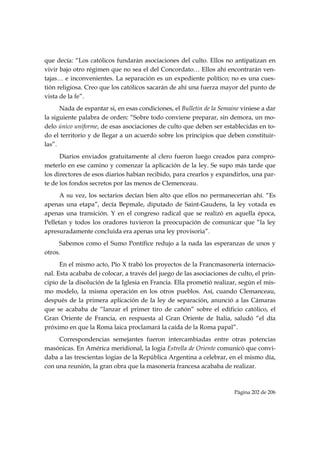 que decía: “Los católicos fundarán asociaciones del culto. Ellos no antipatizan en
vivir bajo otro régimen que no sea el del Concordato… Ellos ahí encontrarán ven-
tajas… e inconvenientes. La separación es un expediente político; no es una cues-
tión religiosa. Creo que los católicos sacarán de ahí una fuerza mayor del punto de
vista de la fe”.
      Nada de espantar si, en esas condiciones, el Bulletin de la Semaine viniese a dar
la siguiente palabra de orden: “Sobre todo conviene preparar, sin demora, un mo-
delo único uniforme, de esas asociaciones de culto que deben ser establecidas en to-
do el territorio y de llegar a un acuerdo sobre los principios que deben constituir-
las”.
      Diarios enviados gratuitamente al clero fueron luego creados para compro-
meterlo en ese camino y comenzar la aplicación de la ley. Se supo más tarde que
los directores de esos diarios habían recibido, para crearlos y expandirlos, una par-
te de los fondos secretos por las menos de Clemenceau.
      A su vez, los sectarios decían bien alto que ellos no permanecerían ahí. “Es
apenas una etapa”, decía Bepmale, diputado de Saint-Gaudens, la ley votada es
apenas una transición. Y en el congreso radical que se realizó en aquella época,
Pelletan y todos los oradores tuvieron la preocupación de comunicar que “la ley
apresuradamente concluida era apenas una ley provisoria”.
     Sabemos como el Sumo Pontífice redujo a la nada las esperanzas de unos y
otros.
      En el mismo acto, Pío X trabó los proyectos de la Francmasonería internacio-
nal. Esta acababa de colocar, a través del juego de las asociaciones de culto, el prin-
cipio de la disolución de la Iglesia en Francia. Ella prometió realizar, según el mis-
mo modelo, la misma operación en los otros pueblos. Así, cuando Clemanceau,
después de la primera aplicación de la ley de separación, anunció a las Cámaras
que se acababa de “lanzar el primer tiro de cañón” sobre el edificio católico, el
Gran Oriente de Francia, en respuesta al Gran Oriente de Italia, saludó “el día
próximo en que la Roma laica proclamará la caída de la Roma papal”.
     Correspondencias semejantes fueron intercambiadas entre otras potencias
masónicas. En América meridional, la logia Estrella de Oriente comunicó que convi-
daba a las trescientas logias de la República Argentina a celebrar, en el mismo día,
con una reunión, la gran obra que la masonería francesa acababa de realizar.



                                                                       Página 202 de 206

 
 