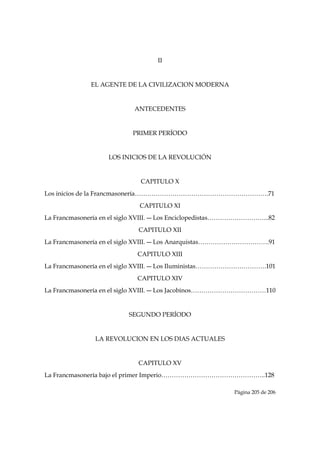 II


              EL AGENTE DE LA CIVILIZACION MODERNA


                            ANTECEDENTES


                           PRIMER PERÍODO


                    LOS INICIOS DE LA REVOLUCIÓN


                              CAPITULO X
Los inicios de la Francmasonería……………………………………………………….71
                             CAPITULO XI
La Francmasonería en el siglo XVIII. ― Los Enciclopedistas………………………...82
                             CAPITULO XII
La Francmasonería en el siglo XVIII. ― Los Anarquistas…………………………….91
                             CAPITULO XIII
La Francmasonería en el siglo XVIII. ― Los Iluministas…………………………….101
                             CAPITULO XIV
La Francmasonería en el siglo XVIII. ― Los Jacobinos………………………………110


                          SEGUNDO PERÍODO


               LA REVOLUCION EN LOS DIAS ACTUALES


                             CAPITULO XV
La Francmasonería bajo el primer Imperio…………………………………………..128

                                                           Página 205 de 206

 
 