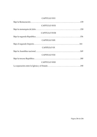CAPITULO XVI
Bajo la Restauración…………………………………………………………………….139
                         CAPITULO XVII
Bajo la monarquía de Julio……………………………………………………………..150
                        CAPITULO XVIII
Bajo la segunda República……………………………………………………………..156
                         CAPITULO XIX
Bajo el segundo Imperio………………………………………………………………161
                         CAPITULO XX
Bajo la Asamblea nacional……………………………………………………………..169
                         CAPITULO XXI
Bajo la tercera República……………………………………………………………….180
                         CAPITULO XXII
La separación entre la Iglesia y el Estado…………………………………………….190




                                                    Página 206 de 206

 
 