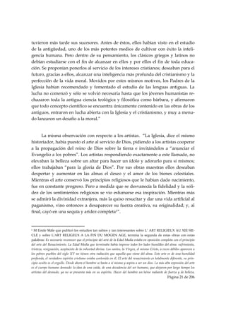 tuvieron más tarde sus sucesores. Antes de éstos, ellos habían visto en el estudio
de la antigüedad, uno de los más potentes medios de cultivar con éxito la inteli-
gencia humana. Pero dentro de su pensamiento, los clásicos griegos y latinos no
debían estudiarse con el fin de alcanzar en ellos y por ellos el fin de toda educa-
ción. Se proponían ponerlos al servicio de los intereses cristianos; deseaban para el
futuro, gracias a ellos, alcanzar una inteligencia más profunda del cristianismo y la
perfección de la vida moral. Movidos por estos mismos motivos, los Padres de la
Iglesia habían recomendado y fomentado el estudio de las lenguas antiguas. La
lucha no comenzó y sólo se volvió necesaria hasta que los jóvenes humanistas re-
chazaron toda la antigua ciencia teológica y filosófica como bárbara, y afirmaron
que todo concepto científico se encuentra únicamente contenido en las obras de los
antiguos, entraron en lucha abierta con la Iglesia y el cristianismo, y muy a menu-
do lanzaron un desafío a la moral.”


      La misma observación con respecto a los artistas. “La Iglesia, dice el mismo
historiador, había puesto el arte al servicio de Dios, pidiendo a los artistas cooperar
a la propagación del reino de Dios sobre la tierra e invitándolos a “anunciar el
Evangelio a los pobres”. Los artistas respondiendo exactamente a este llamado, no
elevaban la belleza sobre un altar para hacer un ídolo y adorarlo para sí mismos;
ellos trabajaban “para la gloria de Dios”. Por sus obras maestras ellos deseaban
despertar y aumentar en las almas el deseo y el amor de los bienes celestiales.
Mientras el arte conservó los principios religiosos que le habían dado nacimiento,
fue en constante progreso. Pero a medida que se desvanecía la fidelidad y la soli-
dez de los sentimientos religiosos se vio esfumarse esa inspiración. Mientras más
se admiró la divinidad extranjera, más la quiso resucitar y dar una vida artificial al
paganismo, vino entonces a desaparecer su fuerza creativa, su originalidad; y, al
final, cayó en una sequía y aridez completa1”.


                                                            
1 M Emile Mâle que publicó los estudios tan sabios y tan interesantes sobre L’ ART RELIGIEUX AU XIII SIE-
CLE y sobre L’ART RELIGEUX A LA FIN DU MOGEN AGE, termina la segunda de estas obras con estas
palabras: Es necesario reconocer que el principio del arte de la Edad Media estaba en oposición completa con el principio
del arte del Renacimiento. La Edad Media que terminaba había impreso todos los lados humildes del alma: sufrimiento,
tristeza, resignación, aceptación de la voluntad divina. Los santos, la Virgen, el mismo Cristo, a veces débiles aparecen a
los pobres pueblos del siglo XV no tienen otra radiación que aquella que viene del alma. Este arte es de una humildad
profunda, el verdadero espíritu cristiano estaba contenido en él. El arte del renacimiento es totalmente diferente, su prin-
cipio oculto es el orgullo. Desde ahora el hombre se basta a sí mismo y aspira a ser un dios. La más alta expresión del arte
es el cuerpo humano desnudo: la idea de una caída, de una decadencia del ser humano, que alejaron por largo tiempo los
artistas del desnudo, ya no se presenta más en su espíritu. Hacer del hombre un héroe radiante de fuerza y de belleza,
                                                                                                       Página 21 de 206

 
 