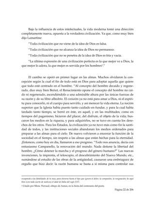 Bajo la influencia de estos intelectuales, la vida moderna tomó una dirección
completamente nueva, opuesta a la verdadera civilización. Ya que, como muy bien
dijo Lamartine:
           “Toda civilización que no viene de la idea de Dios es falsa.
           “Toda civilización que no alcanza la idea de Dios no permanece.
           “Toda civilización que no se penetra de la idea de Dios es fría y vacía.
    “La última expresión de una civilización perfecta es la que mejor ve a Dios, la
que mejor lo adora, la que mejor es servida por los hombres1.”


     El cambio se operó en primer lugar en las almas. Muchos olvidaron la con-
cepción según la cual el fin de todo está en Dios para adoptar aquella que quiere
que todo esté centrado en el hombre. “Al concepto del hombre decaído y regene-
rado, dice muy bien Beriot, el Renacimiento opone el concepto del hombre no caí-
do ni regenerado, ascendiéndolo a una admirable altura por las únicas fuerzas de
su razón y de su libre albedrío. El corazón ya no está para amar a Dios, ni el espíri-
tu para conocerlo, ni el cuerpo para servirlo, y así merecer la vida eterna. La noción
superior que la Iglesia había puesto tanto cuidado en fundar, y para la cual había
tardado tanto tiempo, se borró en éste, en aquél, y en las multitudes; como en
tiempos del paganismo, hicieron del placer, del disfrute, el objeto de la vida; bus-
caron los medios en la riqueza, y para adquirirlos, no se tuvo en cuenta los dere-
chos de los otros. Para los Estados, la civilización ya no tuvo más como fin la santi-
dad de todos, y las instituciones sociales abandonan los medios ordenados para
preparar a las almas para el cielo. De nuevo volvieron a encerrar la función de la
sociedad en el tiempo, sin respeto a las almas que están hechas para la eternidad.
¡Entonces, como hoy en día, llamaron a eso progreso. “Todo nos anuncia, decía con
entusiasmo Campanello, la renovación del mundo. Nada detiene la libertad del
hombre. ¿Cómo detener la marcha y el progreso del género humano?” Las nuevas
invenciones, la imprenta, el telescopio, el descubrimiento del Nuevo Mundo, etc.,
sumándose al estudio de las obras de la antigüedad, causaron una embriaguez de
orgullo que hizo decir: la razón humana se basta a sí misma para controlar sus


                                                                                                                                                                                     
escapando a las fatalidades de la raza, para elevarse hasta el tipo que ignora el dolor, la compasión, la resignación; he aquí
bien (con toda suerte de matices) el ideal de Italia del siglo XVI.
1   Citado por Mons. Perraud, obispo de Autun, en la fiesta del centenario del poeta.
                                                                                                                                                     Página 22 de 206

 
 