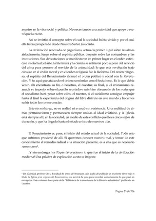 asuntos en la visa social y política. No necesitamos una autoridad que apoye o rec-
tifique la razón.
      Así se invirtió el concepto sobre el cual la sociedad había vivido y por el cual
ella había prosperado desde Nuestro Señor Jesucristo.
      La civilización renovada de paganismo, actuó en primer lugar sobre las almas
aisladamente, luego sobre el espíritu público, después sobre las costumbres y las
instituciones. Sus devastaciones se manifestaron en primer lugar en el orden estéti-
co e intelectual; el arte, la literatura y la ciencia se retiraron poco a poco del servicio
del alma para ponerse al servicio de la animalidad: lo que esta revolución trajo
consigo en el orden moral y en el orden religioso fue la Reforma. Del orden religio-
so, el espíritu del Renacimiento alcanzó el orden político y social con la Revolu-
ción. Y he aquí que atacando el orden económico con el Socialismo. Es lo que debía
venir, allí encontrará su fin, o nosotros, el nuestro; su final, si el cristianismo re-
anuda su imperio sobre el pueblo asustado o más bien abrumado de los males que
el socialismo hará pesar sobre ellos; el nuestro, si el socialismo consigue empujar
hasta el final la experiencia del dogma del libre disfrute en este mundo y hacernos
sufrir todas las consecuencias.
      Esto sin embargo, no se realizó ni avanzó sin resistencia. Una multitud de al-
mas permanecieron y permanecen siempre unidas al ideal cristiano, y la Iglesia
está siempre allí, en la sociedad, en medio de este conflicto que lleva cinco siglos de
duración, y que ha llegado hasta el estado crítico de nuestros días.


     El Renacimiento es, pues, el inicio del estado actual de la sociedad. Todo esto
que sufrimos proviene de allí. Si queremos conocer nuestro mal, y tomar de este
conocimiento el remedio radical a la situación presente, es a ella que es necesario
remontarse1.
   ¡Y sin embargo, los Papas favorecieron lo que fue el inicio de la civilización
moderna! Una palabra de explicación a esto se impone.



                                                            
1 Jen Guiraud, profesor de la Facultad de letras de Besançon, que acaba de publicar un excelente libro bajo el
título La Iglesia y los orígenes del Renacimiento, nos servirá de quía para recordar sumariamente lo que pasó en
esta época. Este volumen hace parte de la “Biblioteca de la enseñanza de la Historia eclesiástica” publicada en
Lecoffre.


                                                                                             Página 23 de 206

 
 