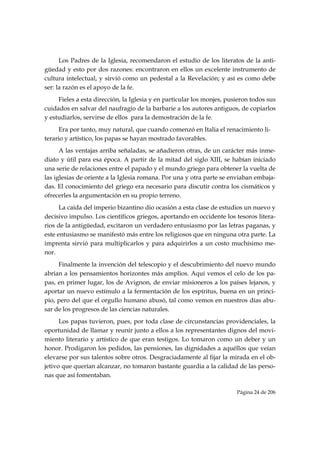 Los Padres de la Iglesia, recomendaron el estudio de los literatos de la anti-
güedad y esto por dos razones: encontraron en ellos un excelente instrumento de
cultura intelectual, y sirvió como un pedestal a la Revelación; y así es como debe
ser: la razón es el apoyo de la fe.
     Fieles a esta dirección, la Iglesia y en particular los monjes, pusieron todos sus
cuidados en salvar del naufragio de la barbarie a los autores antiguos, de copiarlos
y estudiarlos, servirse de ellos para la demostración de la fe.
      Era por tanto, muy natural, que cuando comenzó en Italia el renacimiento li-
terario y artístico, los papas se hayan mostrado favorables.
      A las ventajas arriba señaladas, se añadieron otras, de un carácter más inme-
diato y útil para esa época. A partir de la mitad del siglo XIII, se habían iniciado
una serie de relaciones entre el papado y el mundo griego para obtener la vuelta de
las iglesias de oriente a la Iglesia romana. Por una y otra parte se enviaban embaja-
das. El conocimiento del griego era necesario para discutir contra los cismáticos y
ofrecerles la argumentación en su propio terreno.
      La caída del imperio bizantino dio ocasión a esta clase de estudios un nuevo y
decisivo impulso. Los científicos griegos, aportando en occidente los tesoros litera-
rios de la antigüedad, excitaron un verdadero entusiasmo por las letras paganas, y
este entusiasmo se manifestó más entre los religiosos que en ninguna otra parte. La
imprenta sirvió para multiplicarlos y para adquirirlos a un costo muchísimo me-
nor.
     Finalmente la invención del telescopio y el descubrimiento del nuevo mundo
abrían a los pensamientos horizontes más amplios. Aquí vemos el celo de los pa-
pas, en primer lugar, los de Avignon, de enviar misioneros a los países lejanos, y
aportar un nuevo estímulo a la fermentación de los espíritus, buena en un princi-
pio, pero del que el orgullo humano abusó, tal como vemos en nuestros días abu-
sar de los progresos de las ciencias naturales.
      Los papas tuvieron, pues, por toda clase de circunstancias providenciales, la
oportunidad de llamar y reunir junto a ellos a los representantes dignos del movi-
miento literario y artístico de que eran testigos. Lo tomaron como un deber y un
honor. Prodigaron los pedidos, las pensiones, las dignidades a aquéllos que veían
elevarse por sus talentos sobre otros. Desgraciadamente al fijar la mirada en el ob-
jetivo que querían alcanzar, no tomaron bastante guardia a la calidad de las perso-
nas que así fomentaban.

                                                                        Página 24 de 206

 
 