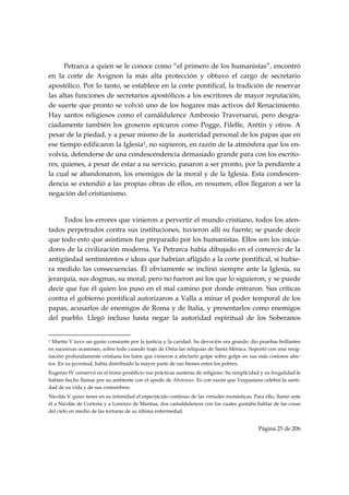 Petrarca a quien se le conoce como “el primero de los humanistas”, encontró
en la corte de Avignon la más alta protección y obtuvo el cargo de secretario
apostólico. Por lo tanto, se establece en la corte pontifical, la tradición de reservar
las altas funciones de secretarios apostólicos a los escritores de mayor reputación,
de suerte que pronto se volvió uno de los hogares más activos del Renacimiento.
Hay santos religiosos como el camáldulence Ambrosio Traversarui, pero desgra-
ciadamente también los groseros epicuros como Pogge, Filelfe, Arétin y otros. A
pesar de la piedad, y a pesar mismo de la austeridad personal de los papas que en
ese tiempo edificaron la Iglesia1, no supieron, en razón de la atmósfera que los en-
volvía, defenderse de una condescendencia demasiado grande para con los escrito-
res, quienes, a pesar de estar a su servicio, pasaron a ser pronto, por la pendiente a
la cual se abandonaron, los enemigos de la moral y de la Iglesia. Esta condescen-
dencia se extendió a las propias obras de ellos, en resumen, ellos llegaron a ser la
negación del cristianismo.


     Todos los errores que vinieron a pervertir el mundo cristiano, todos los aten-
tados perpetrados contra sus instituciones, tuvieron allí su fuente; se puede decir
que todo esto que asistimos fue preparado por los humanistas. Ellos son los inicia-
dores de la civilización moderna. Ya Petrarca había dibujado en el comercio de la
antigüedad sentimientos e ideas que habrían afligido a la corte pontifical, si hubie-
ra medido las consecuencias. Él obviamente se inclinó siempre ante la Iglesia, su
jerarquía, sus dogmas, su moral; pero no fueron así los que lo siguieron, y se puede
decir que fue él quien los puso en el mal camino por donde entraron. Sus críticas
contra el gobierno pontifical autorizaron a Valla a minar el poder temporal de los
papas, acusarlos de enemigos de Roma y de Italia, y presentarlos como enemigos
del pueblo. Llegó incluso hasta negar la autoridad espiritual de los Soberanos

                                                            
1 Martín V tuvo un gusto constante por la justicia y la caridad. Su devoción era grande; dio pruebas brillantes
en sucesivas ocasiones, sobre todo cuando trajo de Ostia las reliquias de Santa Mónica. Soportó con una resig-
nación profundamente cristiana los lutos que vinieron a afectarlo golpe sobre golpe en sus más costosos afec-
tos. En su juventud, había distribuido la mayor parte de sus bienes entre los pobres.
Eugenio IV conservó en el trono pontificio sus prácticas austeras de religioso. Su simplicidad y su frugalidad le
habían hecho llamar por su ambiente con el apodo de Abstenius. Es con razón que Vespasiano celebró la santi-
dad de su vida y de sus costumbres.
Nicolás V quiso tener en su intimidad el espectáculo continuo de las virtudes monásticas. Para ello, llamó ante
él a Nicolás de Cortona y a Lorenzo de Mantua, dos camaldulences con los cuales gustaba hablar de las cosas
del cielo en medio de las torturas de su última enfermedad.


                                                                                              Página 25 de 206

 
 