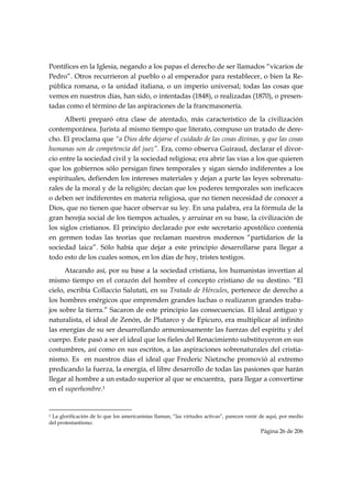 Pontífices en la Iglesia, negando a los papas el derecho de ser llamados “vicarios de
Pedro”. Otros recurrieron al pueblo o al emperador para restablecer, o bien la Re-
pública romana, o la unidad italiana, o un imperio universal; todas las cosas que
vemos en nuestros días, han sido, o intentadas (1848), o realizadas (1870), o presen-
tadas como el término de las aspiraciones de la francmasonería.
      Alberti preparó otra clase de atentado, más característico de la civilización
contemporánea. Jurista al mismo tiempo que literato, compuso un tratado de dere-
cho. El proclama que “a Dios debe dejarse el cuidado de las cosas divinas, y que las cosas
humanas son de competencia del juez”. Era, como observa Guiraud, declarar el divor-
cio entre la sociedad civil y la sociedad religiosa; era abrir las vías a los que quieren
que los gobiernos sólo persigan fines temporales y sigan siendo indiferentes a los
espirituales, defienden los intereses materiales y dejan a parte las leyes sobrenatu-
rales de la moral y de la religión; decían que los poderes temporales son ineficaces
o deben ser indiferentes en materia religiosa, que no tienen necesidad de conocer a
Dios, que no tienen que hacer observar su ley. En una palabra, era la fórmula de la
gran herejía social de los tiempos actuales, y arruinar en su base, la civilización de
los siglos cristianos. El principio declarado por este secretario apostólico contenía
en germen todas las teorías que reclaman nuestros modernos “partidarios de la
sociedad laica”. Sólo había que dejar a este principio desarrollarse para llegar a
todo esto de los cuales somos, en los días de hoy, tristes testigos.
      Atacando así, por su base a la sociedad cristiana, los humanistas invertían al
mismo tiempo en el corazón del hombre el concepto cristiano de su destino. “El
cielo, escribía Collaccio Salutati, en su Tratado de Hércules, pertenece de derecho a
los hombres enérgicos que emprenden grandes luchas o realizaron grandes traba-
jos sobre la tierra.” Sacaron de este principio las consecuencias. El ideal antiguo y
naturalista, el ideal de Zenón, de Plutarco y de Epicuro, era multiplicar al infinito
las energías de su ser desarrollando armoniosamente las fuerzas del espíritu y del
cuerpo. Este pasó a ser el ideal que los fieles del Renacimiento substituyeron en sus
costumbres, así como en sus escritos, a las aspiraciones sobrenaturales del cristia-
nismo. Es en nuestros días el ideal que Frederic Nietzsche promovió al extremo
predicando la fuerza, la energía, el libre desarrollo de todas las pasiones que harán
llegar al hombre a un estado superior al que se encuentra, para llegar a convertirse
en el superhombre.1

                                                            
1 La glorificación de lo que los americanistas llaman, “las virtudes activas”, parecen venir de aquí, por medio

del protestantismo.
                                                                                            Página 26 de 206

 
 
