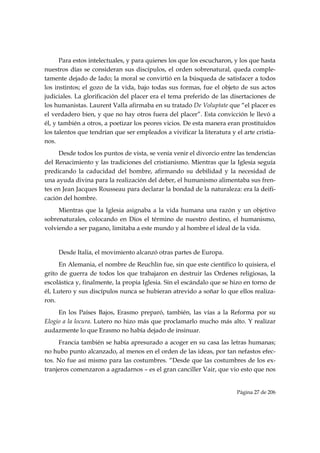 Para estos intelectuales, y para quienes los que los escucharon, y los que hasta
nuestros días se consideran sus discípulos, el orden sobrenatural, queda comple-
tamente dejado de lado; la moral se convirtió en la búsqueda de satisfacer a todos
los instintos; el gozo de la vida, bajo todas sus formas, fue el objeto de sus actos
judiciales. La glorificación del placer era el tema preferido de las disertaciones de
los humanistas. Laurent Valla afirmaba en su tratado De Voluptate que “el placer es
el verdadero bien, y que no hay otros fuera del placer”. Esta convicción le llevó a
él, y también a otros, a poetizar los peores vicios. De esta manera eran prostituidos
los talentos que tendrían que ser empleados a vivificar la literatura y el arte cristia-
nos.
     Desde todos los puntos de vista, se venía venir el divorcio entre las tendencias
del Renacimiento y las tradiciones del cristianismo. Mientras que la Iglesia seguía
predicando la caducidad del hombre, afirmando su debilidad y la necesidad de
una ayuda divina para la realización del deber, el humanismo alimentaba sus fren-
tes en Jean Jacques Rousseau para declarar la bondad de la naturaleza: era la deifi-
cación del hombre.
     Mientras que la Iglesia asignaba a la vida humana una razón y un objetivo
sobrenaturales, colocando en Dios el término de nuestro destino, el humanismo,
volviendo a ser pagano, limitaba a este mundo y al hombre el ideal de la vida.


     Desde Italia, el movimiento alcanzó otras partes de Europa.
      En Alemania, el nombre de Reuchlin fue, sin que este científico lo quisiera, el
grito de guerra de todos los que trabajaron en destruir las Ordenes religiosas, la
escolástica y, finalmente, la propia Iglesia. Sin el escándalo que se hizo en torno de
él, Lutero y sus discípulos nunca se hubieran atrevido a soñar lo que ellos realiza-
ron.
     En los Países Bajos, Erasmo preparó, también, las vías a la Reforma por su
Elogio a la locura. Lutero no hizo más que proclamarlo mucho más alto. Y realizar
audazmente lo que Erasmo no había dejado de insinuar.
     Francia también se había apresurado a acoger en su casa las letras humanas;
no hubo punto alcanzado, al menos en el orden de las ideas, por tan nefastos efec-
tos. No fue así mismo para las costumbres. “Desde que las costumbres de los ex-
tranjeros comenzaron a agradarnos – es el gran canciller Vair, que vio esto que nos


                                                                         Página 27 de 206

 
 