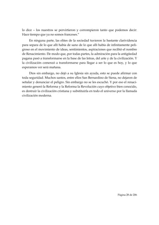 lo dice – los nuestros se pervirtieron y corrompieron tanto que podemos decir:
Hace tiempo que ya no somos franceses.”
      En ninguna parte, las elites de la sociedad tuvieron la bastante clarividencia
para separa de lo que allí había de sano de lo que allí había de infinitamente peli-
groso en el movimiento de ideas, sentimientos, aspiraciones que recibió el nombre
de Renacimiento. De modo que, por todas partes, la admiración para la antigüedad
pagana pasó a transformarse en la base de las letras, del arte y de la civilización. Y
la civilización comenzó a transformarse para llegar a ser lo que es hoy, y lo que
esperamos ver será mañana.
      Dios sin embargo, no dejó a su Iglesia sin ayuda, esto se puede afirmar con
toda seguridad. Muchos santos, entre ellos San Bernardino de Siena, no dejaron de
señalar y denunciar el peligro. Sin embargo no se les escuchó. Y por eso el renaci-
miento generó la Reforma y la Reforma la Revolución cuyo objetivo bien conocido,
es destruir la civilización cristiana y substituirla en todo el universo por la llamada
civilización moderna.




 


                                                                        Página 28 de 206

 
 